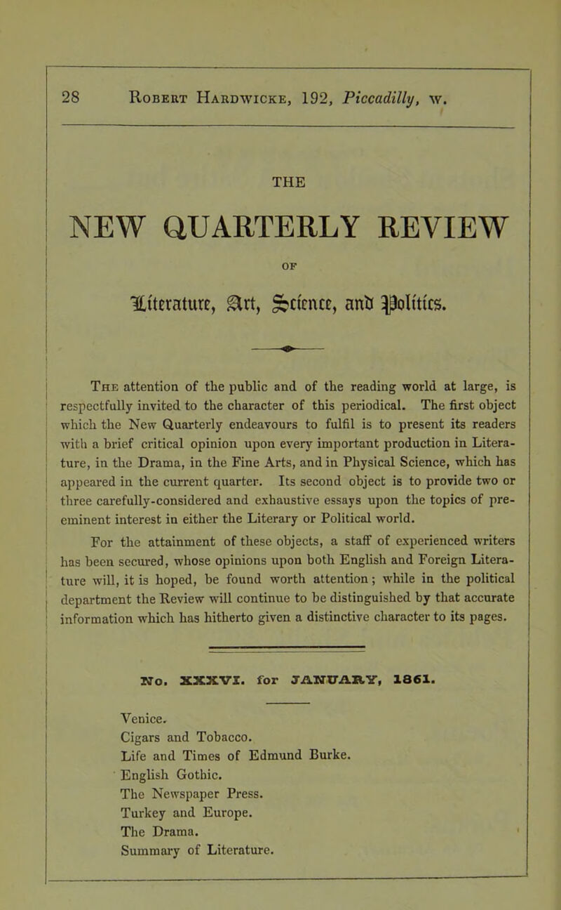 THE NEW QUARTERLY REVIEW OF literature, girt, Retrace, anti politics. The attention of the public and of the reading world at large, is respectfully invited to the character of this periodical. The first object which the New Quarterly endeavours to fulfil is to present its readers with a brief critical opinion upon every important production in Litera- ture, in the Drama, in the Fine Arts, and in Physical Science, which has appeared in the current quarter. Its second object is to provide two or three carefully-considered and exhaustive essays upon the topics of pre- eminent interest in either the Literary or Political world. For the attainment of these objects, a staff of experienced writers has been secured, whose opinions upon both English and Foreign Litera- ture will, it is hoped, be found worth attention; while in the political j department the Review will continue to be distinguished by that accurate ; information which has hitherto given a distinctive character to its pages. No. XX3CVZ. for JANUARY, 1861. Venice. Cigars and Tobacco. Life and Times of Edmund Burke. English Gothic. The Newspaper Press. Turkey and Europe. The Drama. Summary of Literature.