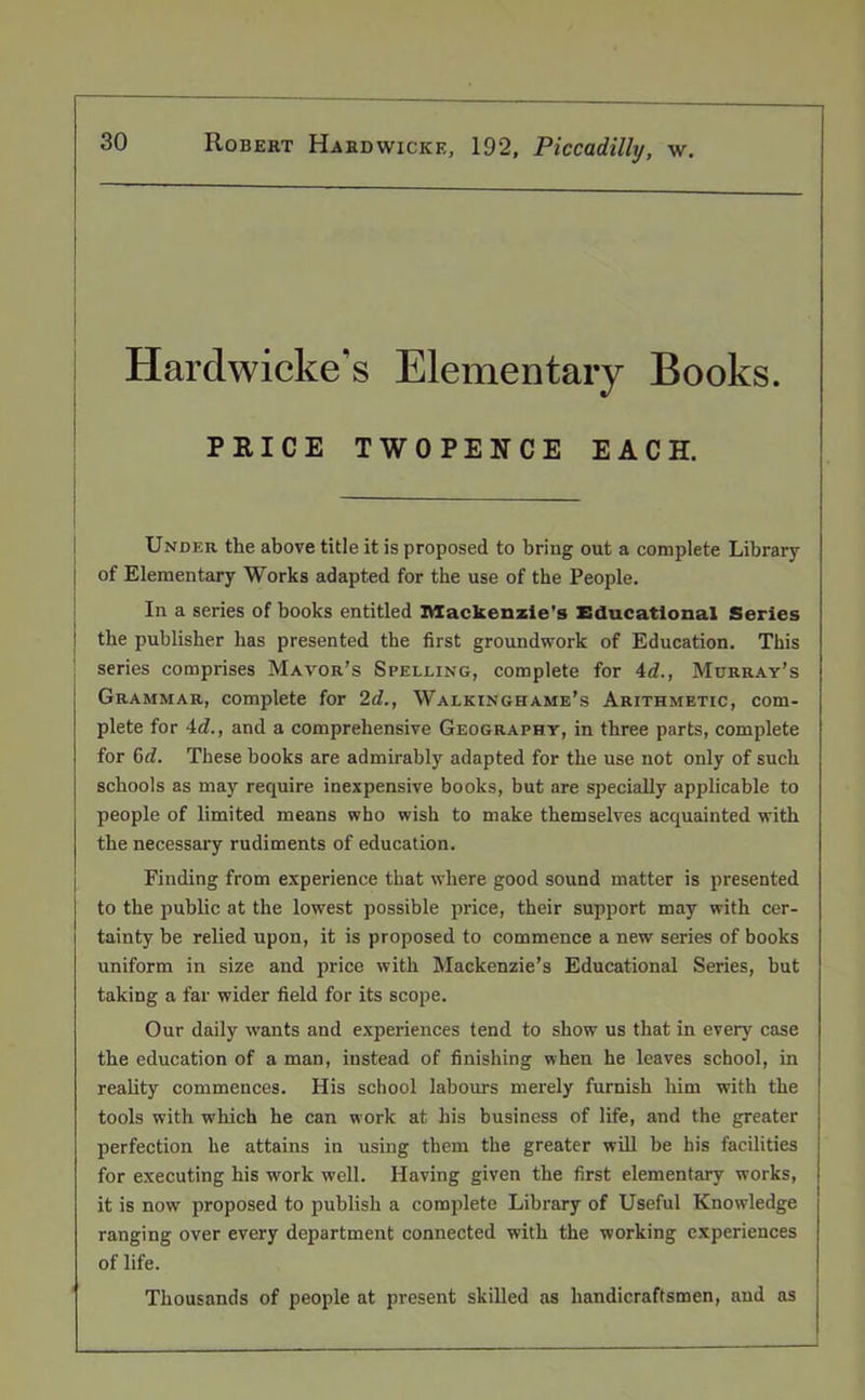 Ilardwicke’s Elementary Books. PRICE TWOPENCE EACH. Under the above title it is proposed to bring out a complete Library of Elementary Works adapted for the use of the People. In a series of books entitled Mackenzie's Educational Series the publisher has presented the first groundwork of Education. This series comprises Mayor’s Spelling, complete for 4d., Murray’s Grammar, complete for 2d., Walkinghame’s Arithmetic, com- plete for 4c?., and a comprehensive Geography, in three parts, complete for 6c?. These books are admirably adapted for the use not only of such schools as may require inexpensive books, but are specially applicable to people of limited means who wish to make themselves acquainted with the necessary rudiments of education. Finding from experience that where good sound matter is presented to the public at the lowest possible price, their support may with cer- tainty be relied upon, it is proposed to commence a new series of books uniform in size and price with Mackenzie’s Educational Series, but taking a far wider field for its scope. Our daily wants and experiences tend to show us that in every case the education of a man, instead of finishing when he leaves school, in reality commences. His school labours merely furnish him with the tools with which he can work at his business of life, and the greater perfection he attains in using them the greater will be his facilities for executing his work well. Having given the first elementary works, it is now proposed to publish a complete Library of Useful Knowledge ranging over every department connected with the working experiences of life. Thousands of people at present skilled as handicraftsmen, and as