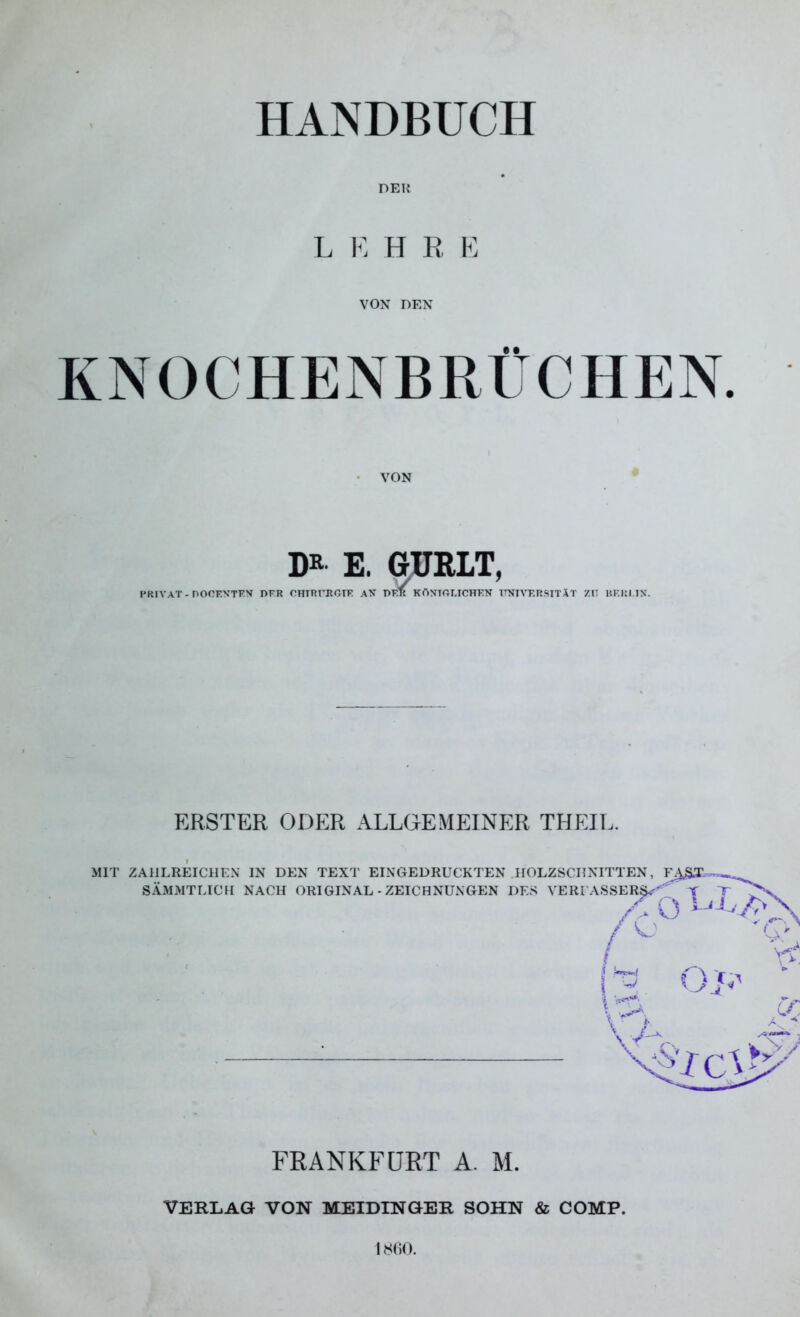 HANDBUCH DER L E H R E VON DEN KNOCHENBRÜCHEN. VON DR' E. GUBXT, PRIVAT -DOCENTEN DFR CHIRURGIE AN PER KÖNIGLICHEN UNIVERSITÄT ZIT BERLIN. ERSTER ODER ALLGEMEINER TH EIL. FRANKFURT A. M. VERLAG VON MEIDINGER SOHN & COMP. 1860.