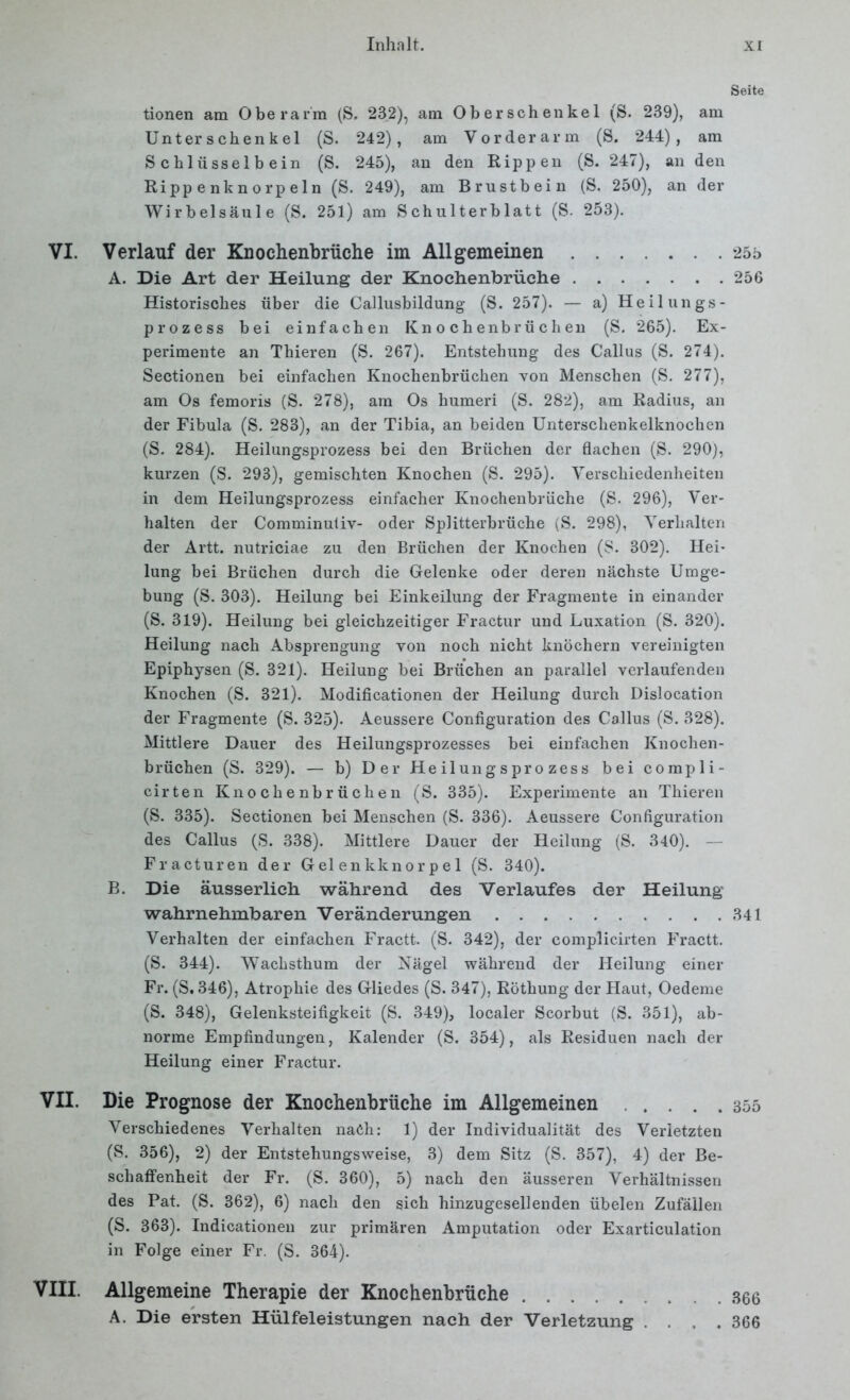 tionen am Oberarm (S. 23.2), am Oberschenkel (S. 239), am Unterschenkel (S. 242), am Vorderarm (S. 244), am Schlüsselbein (S. 245), an den Rippen (S. 247), an den Rippenknorpeln (S. 249), am Brustbein (S, 250), an der Wirbelsäule (S. 251) am Schulterblatt (S. 253). VI. Verlauf der Knochenbrüche im Allgemeinen A. Die Art der Heilung der Knochenbrüehe Historisches über die Callusbildung (S. 257). — a) Heilungs- prozess bei einfachen Knochenbrüchen (S. 265). Ex- perimente an Thieren (S. 267). Entstehung des Callus (S. 274). Sectionen bei einfachen Knochenbrüchen von Menschen (S. 277), am Os femoris (S. 278), am Os humeri (S. 282), am Radius, an der Fibula (S. 283), an der Tibia, an beiden Unterschenkelknochen (S. 284). Heilungsprozess bei den Brüchen der flachen (S. 290), kurzen (S. 293), gemischten Knochen (S. 295). Verschiedenheiten in dem Heilungsprozess einfacher Knochenbrüche (S. 296), Ver- halten der Comminuiiv- oder Splitterbrüche (S. 298), Verhalten der Artt. nutriciae zu den Brüchen der Knochen (S. 302). Hei- lung bei Brüchen durch die Gelenke oder deren nächste Umge- bung (S. 303). Heilung bei Einkeilung der Fragmente in einander (S. 319). Heilung bei gleichzeitiger Fractur und Luxation (S. 320). Heilung nach Absprengung von noch nicht knöchern vereinigten Epiphysen (S. 321). Heilung bei Brüchen an parallel verlaufenden Knochen (S. 321). Modificationen der Heilung durch Dislocation der Fragmente (S. 325). Aeussere Configuration des Callus (S. 328). Mittlere Dauer des Heilungsprozesses bei einfachen Knochen- brüchen (S. 329). — b) Der Heilungsprozess bei compli- cirten Knochenbrüchen (S. 335). Experimente an Thieren (S. 335). Sectionen bei Menschen (S. 336). Aeussere Configuration des Callus (S. 338). Mittlere Dauer der Heilung (S. 340). — Fracturen der Gelenkknorpel (S. 340). B. Die äusserlich während des Verlaufes der Heilung wahrnehmbaren Veränderungen Verhalten der einfachen Fractt. (S. 342), der complicirten Fractt. (S. 344). Wachsthum der Nägel während der Heilung einer Fr. (S. 346), Atrophie des Gliedes (S. 347), Röthung der Haut, Oedeme (S. 348), Gelenksteifigkeit (S. 349), localer Scorbut (S. 351), ab- norme Empfindungen, Kalender (S. 354), als Residuen nach der Heilung einer Fractur. VII. Die Prognose der Knochenbrüehe im Allgemeinen Verschiedenes Verhalten nach: 1) der Individualität des Verletzten (S. 356), 2) der Entstehungsweise, 3) dem Sitz (S. 357), 4) der Be- schaffenheit der Fr. (S. 360), 5) nach den äusseren Verhältnissen des Pat. (S. 362), 6) nach den sich hinzugesellenden übelen Zufällen (S. 363). Indicationen zur primären Amputation oder Exarticulation in Folge einer Fr. (S. 364). VIII. Allgemeine Therapie der Knochenbrüche A. Die ersten Hülfeleistungen nach der Verletzung .... Seite 255 256 341 355 366 366