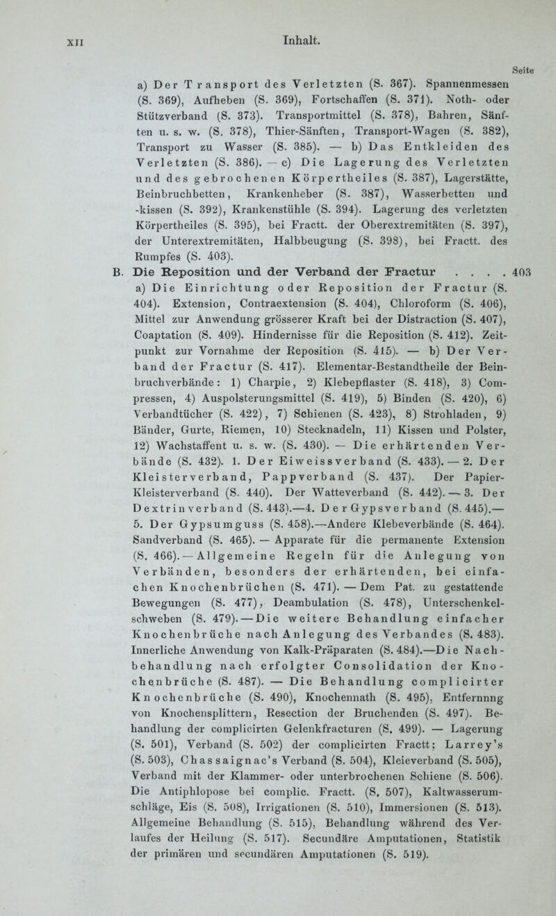 Seite a) Der Transport des Verletzten (S. 367). Spannenmessen (S. 369), Aufheben (S. 369), Fortschaffen (S. 371). Noth- oder Stützverband (S. 373). Transportmittel (S. 378), Bahren, Sänf- ten u. s. w. (S. 378), Thier-Sänften, Transport-Wagen (S. 382), Transport zu Wasser (S. 385). — b) Das Entkleiden des Verletzten (S. 386). — c) Die Lagerung des Verletzten und des gebrochenen K ö rp e rtheile s (S. 387), Lagerstätte, Beinbruchbetten, Krankenheber (S. 387), Wasserbetten und -kissen (S. 392), Krankenstühle (S. 394). Lagerung des verletzten Körpertheiles (S. 395), bei Fractt. der Oberextremitäten (S. 397), der Unterextremitäten, Halbbeugung (S. 398), bei Fractt. des Rumpfes (S. 403). B. Die Reposition und der Verband der Fractur .... 403 a) Die Einrichtung oder Reposition der Fractur (S. 404). Extension, Contraextension (S. 404), Chloroform (S. 406), Mittel zur Anwendung grösserer Kraft bei der Distraction (S. 407), Coaptation (S. 409). Hindernisse für die Reposition (S. 412). Zeit- punkt zur Vornahme der Reposition (S. 415). — b) Der Ver- band der Fractur (S. 417). Elementar-Bestandtheile der Bein- bruchverbände: 1) Charpie, 2) Klebepflaster (S. 418), 3) Com- pressen, 4) Auspolsterungsmittel (S. 419), 5) Binden (S. 420), 6) Verbandtücher (S. 422), 7) Schienen (S. 423), 8) Strohladen, 9) Bänder, Gurte, Riemen, 10) Stecknadeln, 11) Kissen und Polster, 12) Wachstaffent u. s. w. (S. 430). — Die erhärtenden Ver- bände (S. 432). 1. Der Eiweissverband (S. 433). — 2. Der Klei s ter v e rb an d, Pappverband (S. 437). Der Papier- Kleisterverband (S. 440). Der Watteverband (S. 442). — 3. Der D extrin verb an d (S. 443).—4. D e r Gypsve r b an d (S. 445),— 5. Der Gypsumguss (S. 458).—Andere Klebeverbände (S. 464). Sandverband (S. 465). — Apparate für die permanente Extension (S. 466). — Allgemeine Regeln für die Anlegung von Verbänden, besonders der erhärtenden, bei einfa- chen Knochenbrüchen (S. 471).—Dem Pat. zu gestattende Bewegungen (S. 477), Deambulation (S. 478), Unterschenkel- schweben (S. 479). — Die weitere Behandlung einfacher Knochenbrüche nach Anlegung des Verbandes (S. 483). Innerliche Anwendung von Kalk-Präparaten (S. 484).—Die Nach- behandlung nach erfolgter Consolidation der Kno- ch enbrüche (S. 487). — Die Behandlung complicirter Knochenbrüche (S. 490), Knochennath (S. 495), Entfernnng von Knochensplittern, Resection der Bruchenden (S. 497). Be- handlung der complicirten Gelenkfracturen (S. 499). — Lagerung (S. 501), Verband (S. 502) der complicirten Fractt; Larrey’s (S. 503), Chassaignac’s Verband (S. 504), Kleieverband (S. 505), Verband mit der Klammer- oder unterbrochenen Schiene (S. 506). Die Antiphlopose bei complic. Fractt. (S. 507), Kaltwasserum- schläge, Eis (S. 508), Irrigationen (S. 510), Immersionen (S. 513). Allgemeine Behandlung (S. 515), Behandlung während des Ver- laufes der Heilung (S. 517). Secundäre Amputationen, Statistik der primären und secundären Amputationen (S. 519).