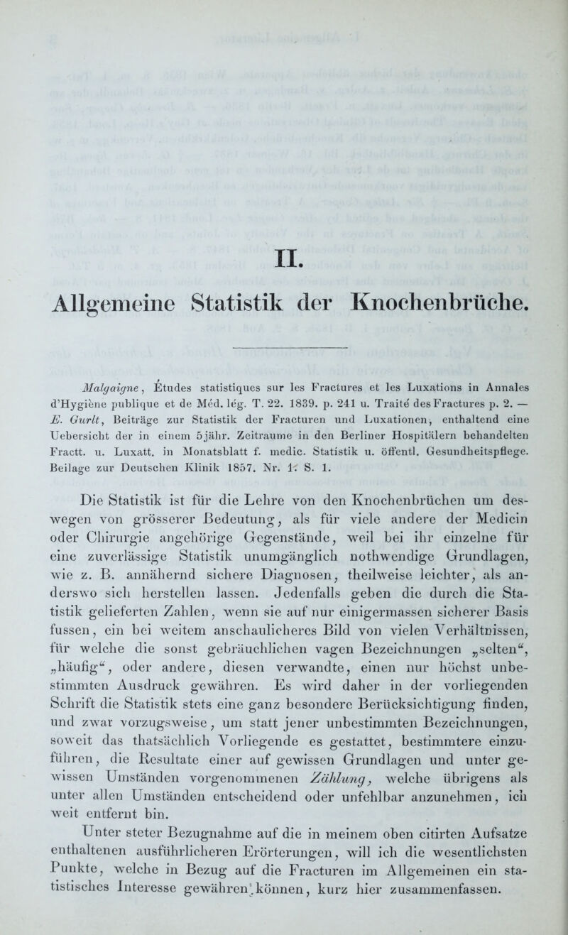 Allgemeine Statistik der Knochenbrüche. Malgaigne, Etudes statistiqu.es sur les Fractures et les Luxations in Annales d’Hygiene publique et de Med. leg. T. 22. 1839. p. 241 u. Traitd des Fractures p. 2. — E. Gurlt, Beiträge zur Statistik der Fracturen und Luxationen, enthaltend eine Uebersicht der in einem 5jähr. Zeiträume in den Berliner Hospitälern behandelten Fractt. u. Luxatt. in Monatsblatt f. medic. Statistik u. öffentl. Gesundheitspflege. Beilage zur Deutschen Klinik 1857. Nr. 1< S. 1. Die Statistik ist für die Lehre von den Knochenbrüchen um des- wegen von grösserer Bedeutung, als für viele andere der Medicin oder Chirurgie angehörige Gegenstände, weil bei ihr einzelne für eine zuverlässige Statistik unumgänglich nothwendige Grundlagen, wie z. B. annähernd sichere Diagnosen, tbeilweise leichter, als an- derswo sich hersteilen lassen. Jedenfalls geben die durch die Sta- tistik gelieferten Zahlen, wenn sie auf nur einigermassen sicherer Basis fussen, ein bei weitem anschaulicheres Bild von vielen Verhältnissen, für welche die sonst gebräuchlichen vagen Bezeichnungen „selten“, „häufig“, oder andere, diesen verwandte, einen nur höchst unbe- stimmten Ausdruck gewähren. Es wird daher in der vorliegenden Schrift die Statistik stets eine ganz besondere Berücksichtigung finden, und zwar vorzugsweise, um statt jener unbestimmten Bezeichnungen, soweit das thatsächlich Vorliegende es gestattet, bestimmtere einzu- füh ren, die Resultate einer auf gewissen Grundlagen und unter ge- wissen Umständen vorgenommenen Zählung, welche übrigens als unter allen Umständen entscheidend oder unfehlbar anzunehmen, ich weit entfernt bin. Unter steter Bezugnahme auf die in meinem oben citirten Aufsatze enthaltenen ausführlicheren Erörterungen, will ich die wesentlichsten Punkte, welche in Bezug auf die Fracturen im Allgemeinen ein sta- tistisches Interesse gewähren'.können, kurz hier zusammenfassen.