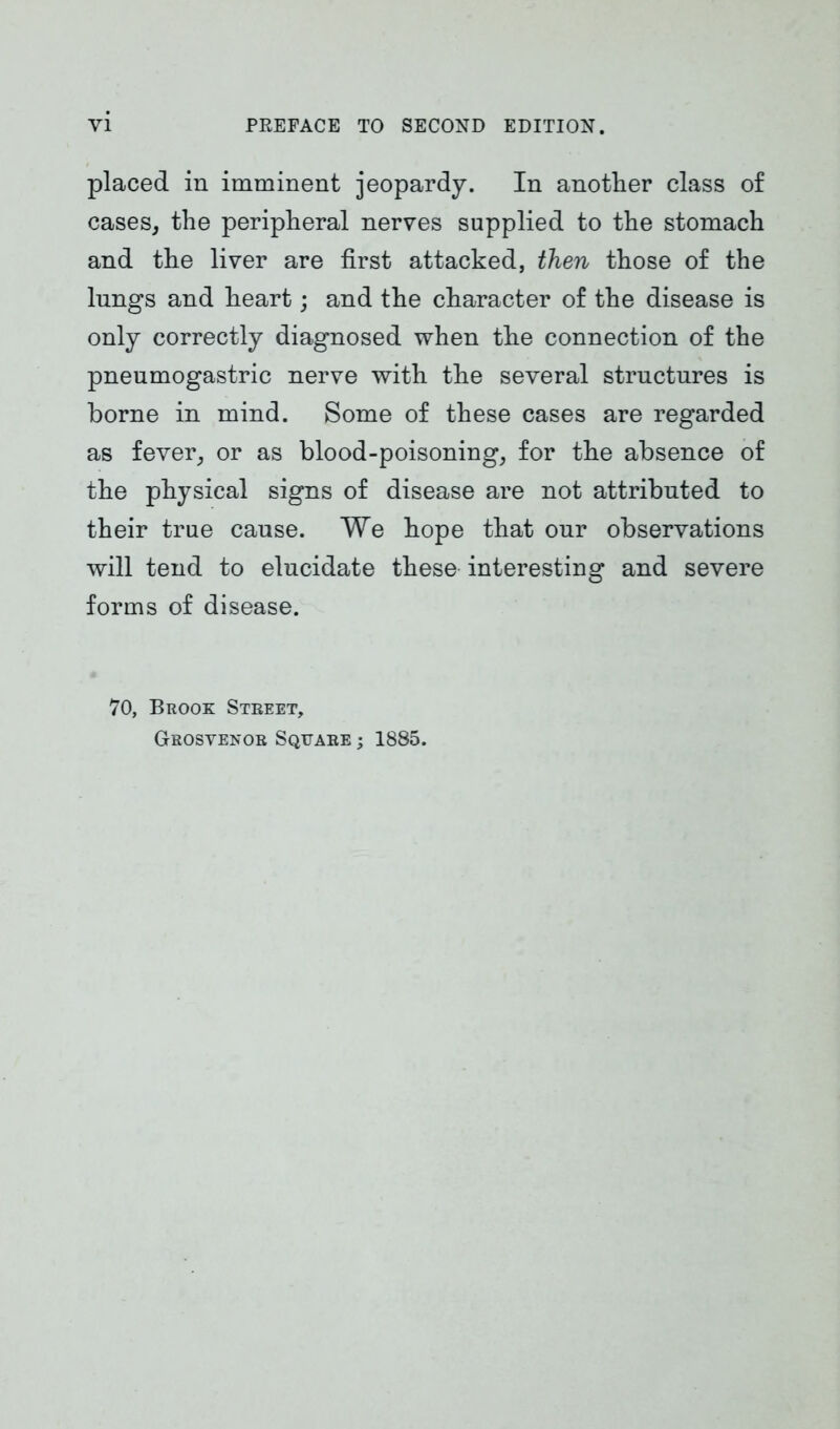 placed in imminent jeopardy. In another class of cases, the peripheral nerves supplied to the stomach and the liver are first attacked, then those of the lungs and heart; and the character of the disease is only correctly diagnosed when the connection of the pneumogastric nerve with the several structures is borne in mind. Some of these cases are regarded as fever, or as blood-poisoning, for the absence of the physical signs of disease are not attributed to their true cause. We hope that onr observations will tend to elucidate these interesting and severe forms of disease. 70, Brook Street, Grosvenor Square ; 1885.