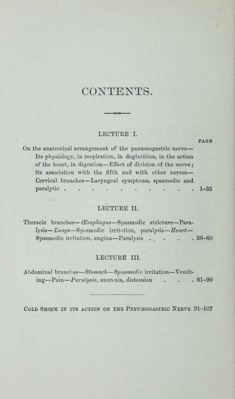 CONTENTS. LECTURE L On the anatomical arrangement of the pneumogastric nerve— Its physiology, in respiration, in deglutition, in the action of the heart, in digestion—Effect of division of the nerve; its association with the fifth and with other nerves— Cervical branches—Laryngeal symptoms, spasmodic and paralytic LECTURE II. Thoracic branches— (Esophagus—Spasmodic stricture—Para- lysis—Lungs—Spasmodic irritation, paralysis—Heart— Spasmodic irritation, angina—Paralysis . f LECTURE III. Abdominal branches—Stomach—Spasmodic irritation—Vomit- ing—Pain—Paralgsis, anorexia, distension PAGE 1-35 36-60 61-90 Cold Shock in its action on the Pneumogastric Nebye 91-107