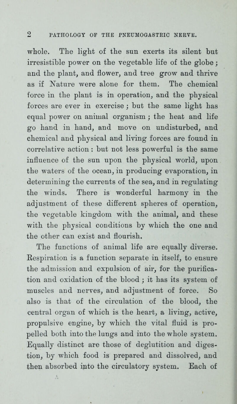 9 whole. The light of the sun exerts its silent but irresistible power on the vegetable life of the globe; and the plant, and flower, and tree grow and thrive as if Nature were alone for them. The chemical force in the plant is in operation, and the physical forces are ever in exercise ; but the same light has equal power on animal organism; the heat and life go hand in hand, and move on undisturbed, and chemical and physical and living forces are found in correlative action : but not less powerful is the same influence of the sun upon the physical world, upon the waters of the ocean, in producing evaporation, in determining the currents of the sea, and in regulating the winds. There is wonderful harmony in the adjustment of these different spheres of operation, the vegetable kingdom with the animal, and these with the physical conditions by which the one and the other can exist and flourish. The functions of animal life are equally diverse. Respiration is a function separate in itself, to ensure the admission and expulsion of air, for the purifica- tion and oxidation of the blood ; it has its system of muscles and nerves, and adjustment of force. So also is that of the circulation of the blood, the central organ of which is the heart, a living, active, propulsive engine, by which the vital fluid is pro- pelled both into the lungs and into the whole system. Equally distinct are those of deglutition and diges- tion, by which food is prepared and dissolved, and then absorbed into the circulatory system. Each of