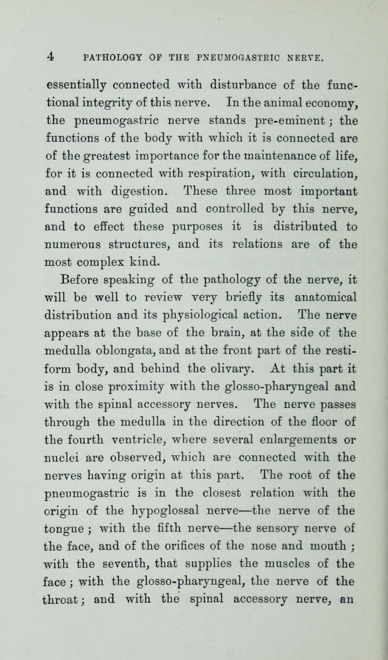 essentially connected with disturbance of the func- tional integrity of this nerve. In the animal economy, the pneumogastric nerve stands pre-eminent; the functions of the body with which it is connected are of the greatest importance for the maintenance of life, for it is connected with respiration, with circulation, and with digestion. These three most important functions are guided and controlled by this nerve, and to effect these purposes it is distributed to numerous structures, and its relations are of the most complex kind. Before speaking of the pathology of the nerve, it will be well to review very briefly its anatomical distribution and its physiological action. The nerve appears at the base of the brain, at the side of the medulla oblongata, and at the front part of the resti- form body, and behind the olivary. At this part it is in close proximity with the glosso-pharyngeal and with the spinal accessory nerves. The nerve passes through the medulla in the direction of the floor of the fourth ventricle, where several enlargements or nuclei are observed, which are connected with the nerves having origin at this part. The root of the pneumogastric is in the closest relation with the origin of the hypoglossal nerve—the nerve of the tongue ; with the fifth nerve—the sensory nerve of the face, and of the orifices of the nose and mouth ; with the seventh, that supplies the muscles of the face; with the glosso-pharyngeal, the nerve of the throat; and with the spinal accessory nerve, an