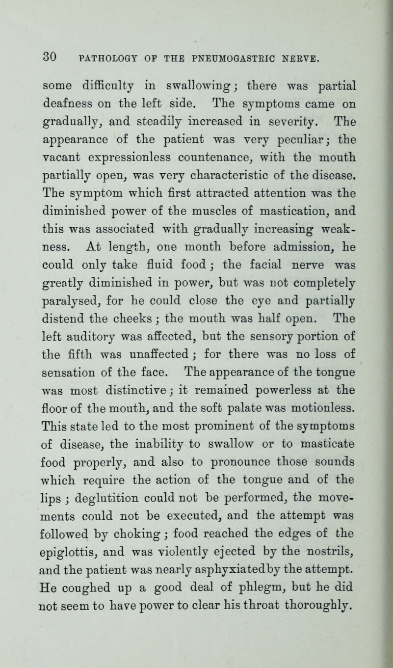 some difficulty in swallowing; there was partial deafness on the left side. The symptoms came on gradually, and steadily increased in severity. The appearance of the patient was very peculiar; the vacant expressionless countenance, with the mouth partially open, was very characteristic of the disease. The symptom which first attracted attention was the diminished power of the muscles of mastication, and this was associated with gradually increasing weak- ness. At length, one month before admission, he could only take fluid food; the facial nerve was greatly diminished in power, but was not completely paralysed, for he could close the eye and partially distend the cheeks ; the mouth was half open. The left auditory was affected, but the sensory portion of the fifth was unaffected ; for there was no loss of sensation of the face. The appearance of the tongue was most distinctive; it remained powerless at the floor of the mouth, and the soft palate was motionless. This state led to the most prominent of the symptoms of disease, the inability to swallow or to masticate food properly, and also to pronounce those sounds which require the action of the tongue and of the lips ; deglutition could not be performed, the move- ments could not be executed, and the attempt was followed by choking; food reached the edges of the epiglottis, and was violently ejected by the nostrils, and the patient was nearly asphyxiatedby the attempt. He coughed up a good deal of phlegm, but he did not seem to have power to clear his throat thoroughly.