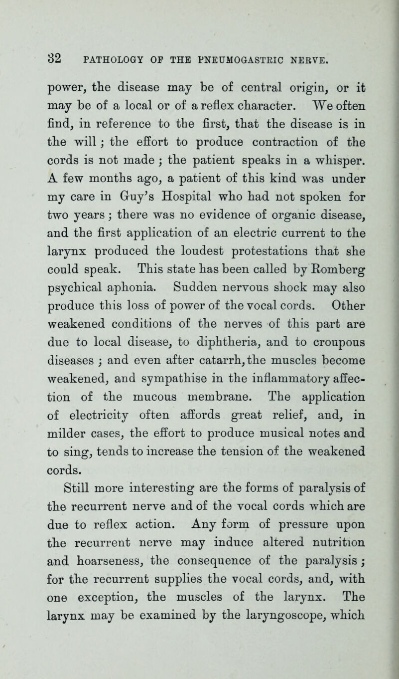 power, the disease may be of central origin, or it may be of a local or of a reflex character. We often find, in reference to the first, that the disease is in the will; the effort to produce contraction of the cords is not made ; the patient speaks in a whisper. A few months ago, a patient of this kind was under my care in Gruy’s Hospital who had not spoken for two years; there was no evidence of organic disease, and the first application of an electric current to the larynx produced the loudest protestations that she could speak. This state has been called by Romberg psychical aphonia. Sudden nervous shock may also produce this loss of power of the vocal cords. Other weakened conditions of the nerves of this part are due to local disease, to diphtheria, and to croupous diseases ; and even after catarrh, the muscles become weakened, and sympathise in the inflammatory affec- tion of the mucous membrane. The application of electricity often affords great relief, and, in milder cases, the effort to produce musical notes and to sing, tends to increase the tension of the weakened cords. Still more interesting are the forms of paralysis of the recurrent nerve and of the vocal cords which are due to reflex action. Any form of pressure upon the recurrent nerve may induce altered nutrition and hoarseness, the consequence of the paralysis; for the recurrent supplies the vocal cords, and, with one exception, the muscles of the larynx. The larynx may be examined by the laryngoscope, which