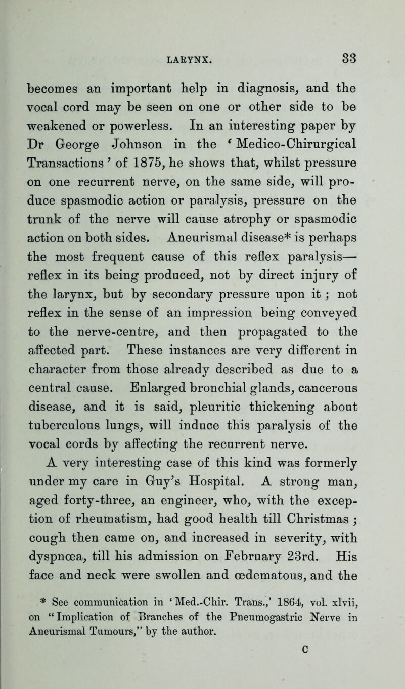 becomes an important help in diagnosis, and the vocal cord may be seen on one or other side to be weakened or powerless. In an interesting paper by Dr George Johnson in the e Medico-Chirurgical Transactions ’ of 1875, he shows that, whilst pressure on one recurrent nerve, on the same side, will pro- duce spasmodic action or paralysis, pressure on the trunk of the nerve will cause atrophy or spasmodic action on both sides. Aneurismal disease* is perhaps the most frequent cause of this reflex paralysis— reflex in its being produced, not by direct injury of the larynx, but by secondary pressure upon it; not reflex in the sense of an impression being conveyed to the nerve-centre, and then propagated to the affected part. These instances are very different in character from those already described as due to a central cause. Enlarged bronchial glands, cancerous disease, and it is said, pleuritic thickening about tuberculous lungs, will induce this paralysis of the vocal cords by affecting the recurrent nerve. A very interesting case of this kind was formerly under my care in Guy’s Hospital. A strong man, aged forty-three, an engineer, who, with the excep- tion of rheumatism, had good health till Christmas ; cough then came on, and increased in severity, with dyspnoea, till his admission on February 23rd. His face and neck were swollen and oedematous, and the # See communication in ‘ Med.-Chir. Trans.,’ 1864, vol. xlvii, on “Implication of Branches of the Pneumogastric Nerve in Aneurismal Tumours,” by the author. C