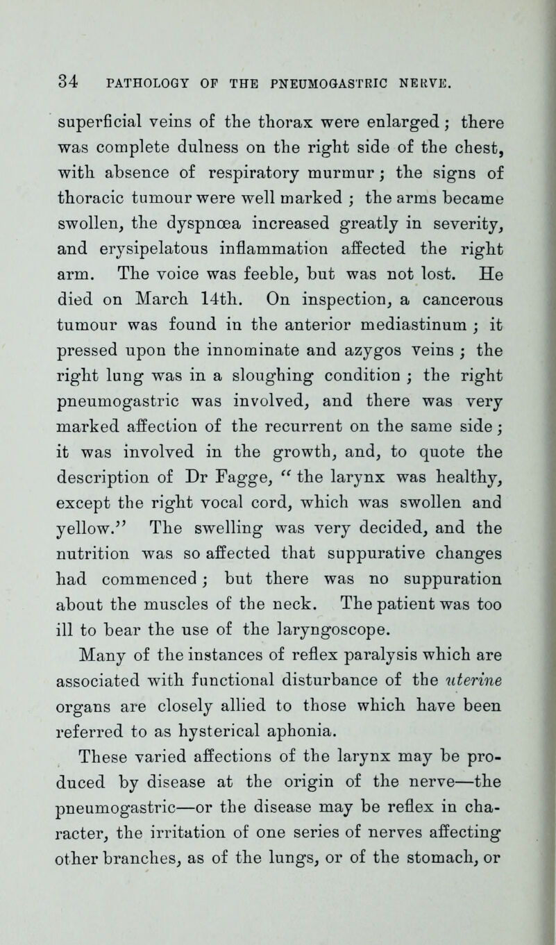 superficial veins of the thorax were enlarged; there was complete dulness on the right side of the chest, with absence of respiratory murmur; the signs of thoracic tumour were well marked ; the arms became swollen, the dyspnoea increased greatly in severity, and erysipelatous inflammation affected the right arm. The voice was feeble, but was not lost. He died on March 14th. On inspection, a cancerous tumour was found in the anterior mediastinum ; it pressed upon the innominate and azygos veins ; the right lung was in a sloughing condition ; the right pneumogastric was involved, and there was very marked affection of the recurrent on the same side; it was involved in the growth, and, to quote the description of Dr Fagge, “ the larynx was healthy, except the right vocal cord, which was swollen and yellow.^ The swelling was very decided, and the nutrition was so affected that suppurative changes had commenced; but there was no suppuration about the muscles of the neck. The patient was too ill to bear the use of the laryngoscope. Many of the instances of reflex paralysis which are associated with functional disturbance of the uterine organs are closely allied to those which have been referred to as hysterical aphonia. These varied affections of the larynx may be pro- duced by disease at the origin of the nerve—the pneumogastric—or the disease may be reflex in cha- racter, the irritation of one series of nerves affecting other branches, as of the lungs, or of the stomach, or