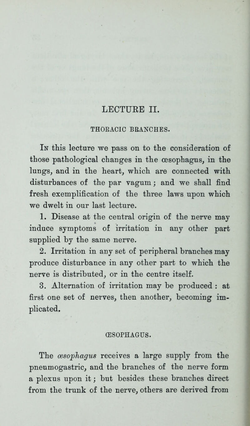 LECTURE II. THORACIC BRANCHES. In this lecture we pass on to the consideration of those pathological changes in the oesophagus, in the lungs, and in the heart, which are connected with disturbances of the par vagum; and we shall find fresh exemplification of the three laws upon which we dwelt in our last lecture. 1. Disease at the central origin of the nerve may induce symptoms of irritation in any other part supplied by the same nerve. 2. Irritation in any set of peripheral branches may produce disturbance in any other part to which the nerve is distributed, or in the centre itself. 3. Alternation of irritation may be produced : at first one set of nerves, then another, becoming im- plicated. (ESOPHAGUS. The oesophagus receives a large supply from the pneumogastric, and the branches of the nerve form a plexus upon it; but besides these branches direct from the trunk of the nerve, others are derived from