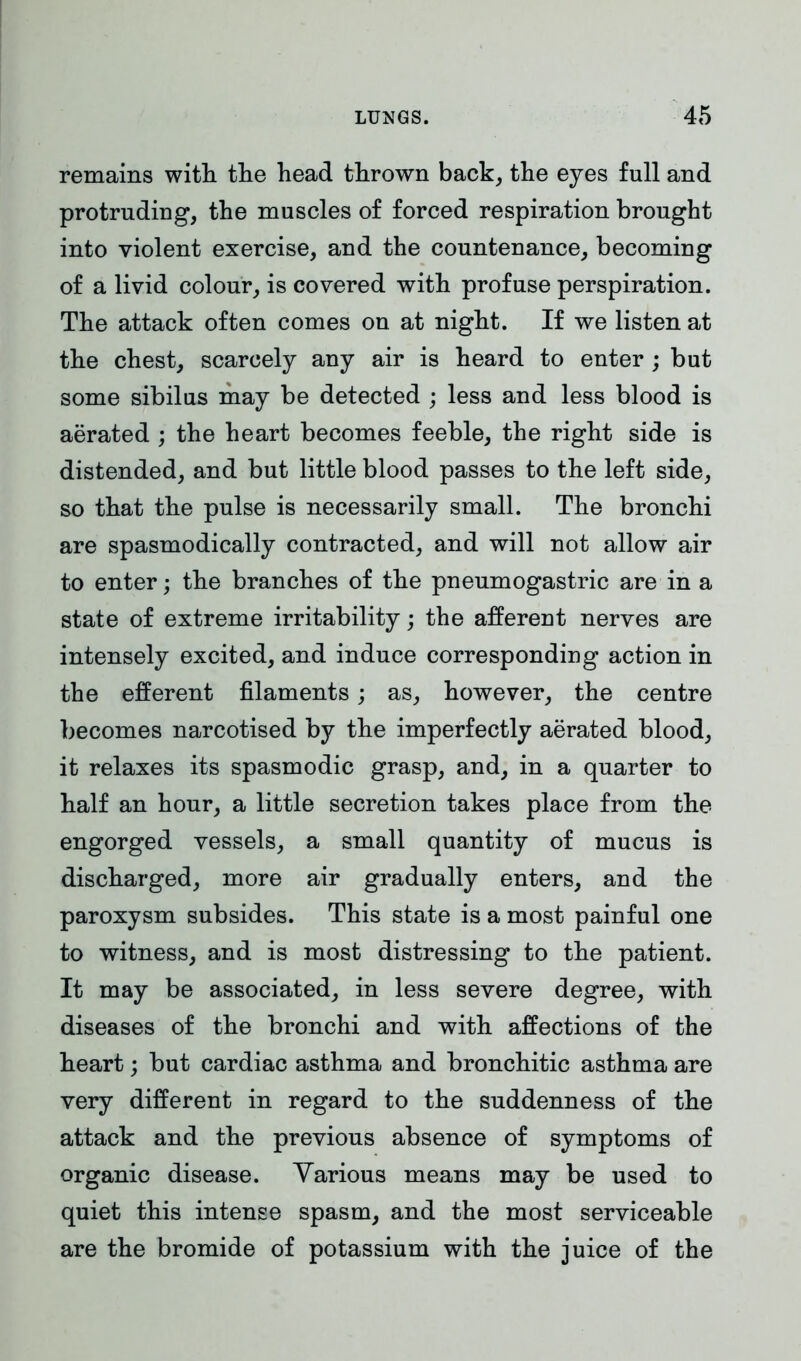 remains with the head thrown back, the eyes full and protruding, the muscles of forced respiration brought into violent exercise, and the countenance, becoming of a livid colour, is covered with profuse perspiration. The attack often comes on at night. If we listen at the chest, scarcely any air is heard to enter ; but some sibilus may be detected ; less and less blood is aerated ; the heart becomes feeble, the right side is distended, and but little blood passes to the left side, so that the pulse is necessarily small. The bronchi are spasmodically contracted, and will not allow air to enter; the branches of the pneumogastric are in a state of extreme irritability; the afferent nerves are intensely excited, and induce corresponding action in the efferent filaments; as, however, the centre becomes narcotised by the imperfectly aerated blood, it relaxes its spasmodic grasp, and, in a quarter to half an hour, a little secretion takes place from the engorged vessels, a small quantity of mucus is discharged, more air gradually enters, and the paroxysm subsides. This state is a most painful one to witness, and is most distressing to the patient. It may be associated, in less severe degree, with diseases of the bronchi and with affections of the heart; but cardiac asthma and bronchitic asthma are very different in regard to the suddenness of the attack and the previous absence of symptoms of organic disease. Various means may be used to quiet this intense spasm, and the most serviceable are the bromide of potassium with the juice of the