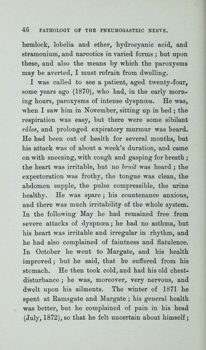 hemlock, lobelia and ether, hydrocyanic acid, and stramonium, and narcotics in varied forms ; but upon these, and also the means by which the paroxysms may be averted, I must refrain from dwelling. I was called to see a patient, aged twenty-four, some years ago (1870), who had, in the early morn- ing hours, paroxysms of intense dyspnoea. He was, when I saw him in November, sitting up in bed ; the respiration was easy, but there were some sibilant rales, and prolonged expiratory murmur was heard. He had been out of health for several months, but his attack was of about a week’s duration, and came on with sneezing, with cough and gasping for breath; the heart was irritable, but no bruit was heard ; the expectoration was frothy, the tongue was clean, the abdomen supple, the pulse compressible, the urine healthy. He was spare ; his countenance anxious, and there was much irritability of the whole system. In the following May he had remained free from severe attacks of dyspnoea; he had no asthma, but his heart was irritable and irregular in rhythm, and he had also complained of faintness and flatulence. In October he went to Margate, and his health improved; but he said, that he suffered from his stomach. He then took cold, and had his old chest- disturbance ; he was, moreover, very nervous, and dwelt upon his ailments. The winter of 1871 he spent at Ramsgate and Margate ; his general health was better, but he complained of pain in his head (July, 1872), so that he felt uncertain about himself;