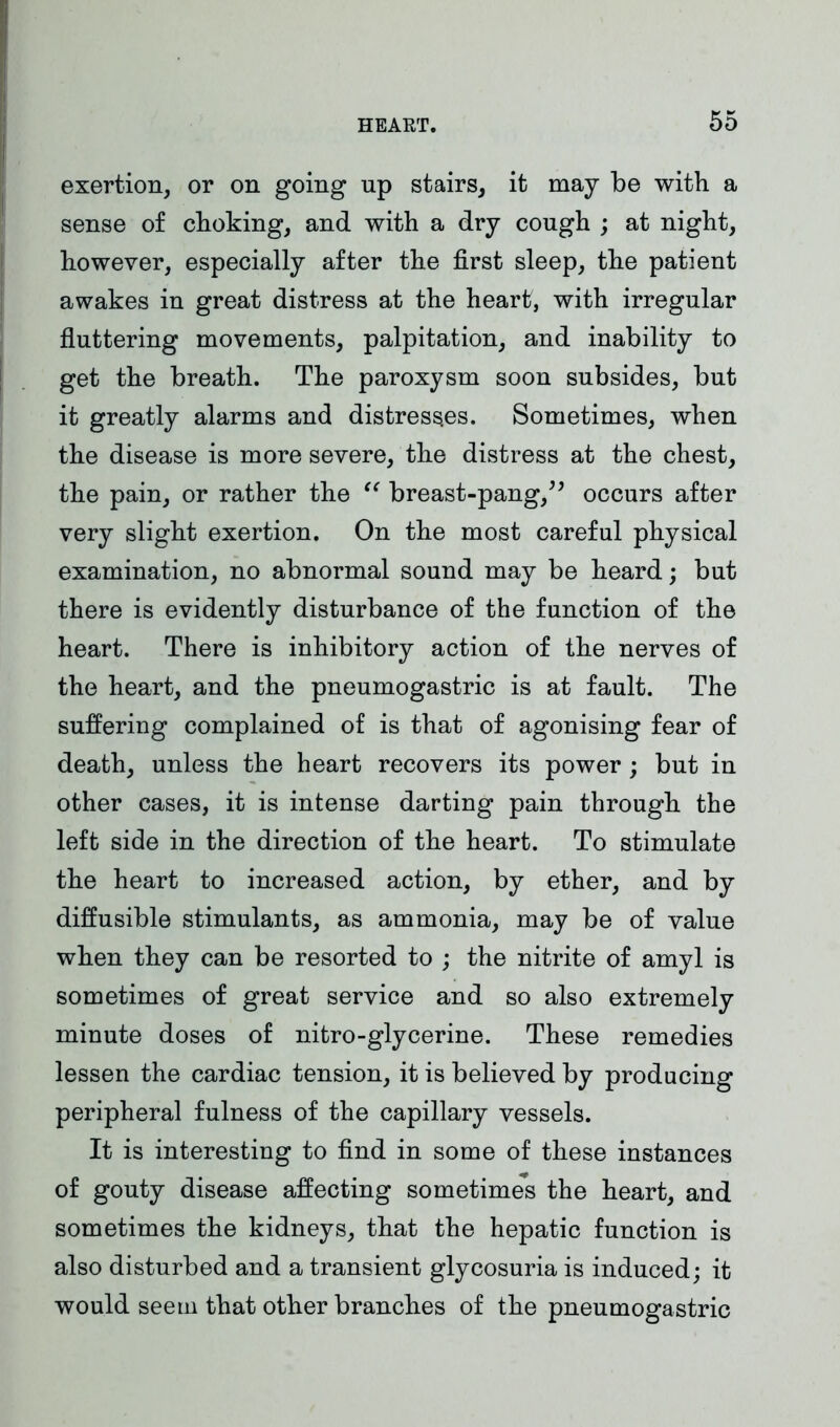 exertion, or on going up stairs, it may be with a sense of choking, and with a dry cough ; at night, however, especially after the first sleep, the patient awakes in great distress at the heart, with irregular fluttering movements, palpitation, and inability to get the breath. The paroxysm soon subsides, but it greatly alarms and distresses. Sometimes, when the disease is more severe, the distress at the chest, the pain, or rather the “ breast-pang,” occurs after very slight exertion. On the most careful physical examination, no abnormal sound may be heard; but there is evidently disturbance of the function of the heart. There is inhibitory action of the nerves of the heart, and the pneumogastric is at fault. The suffering complained of is that of agonising fear of death, unless the heart recovers its power ; but in other cases, it is intense darting pain through the left side in the direction of the heart. To stimulate the heart to increased action, by ether, and by diffusible stimulants, as ammonia, may be of value when they can be resorted to ; the nitrite of amyl is sometimes of great service and so also extremely minute doses of nitro-glycerine. These remedies lessen the cardiac tension, it is believed by producing peripheral fulness of the capillary vessels. It is interesting to find in some of these instances of gouty disease affecting sometimes the heart, and sometimes the kidneys, that the hepatic function is also disturbed and a transient glycosuria is induced; it would seem that other branches of the pneumogastric