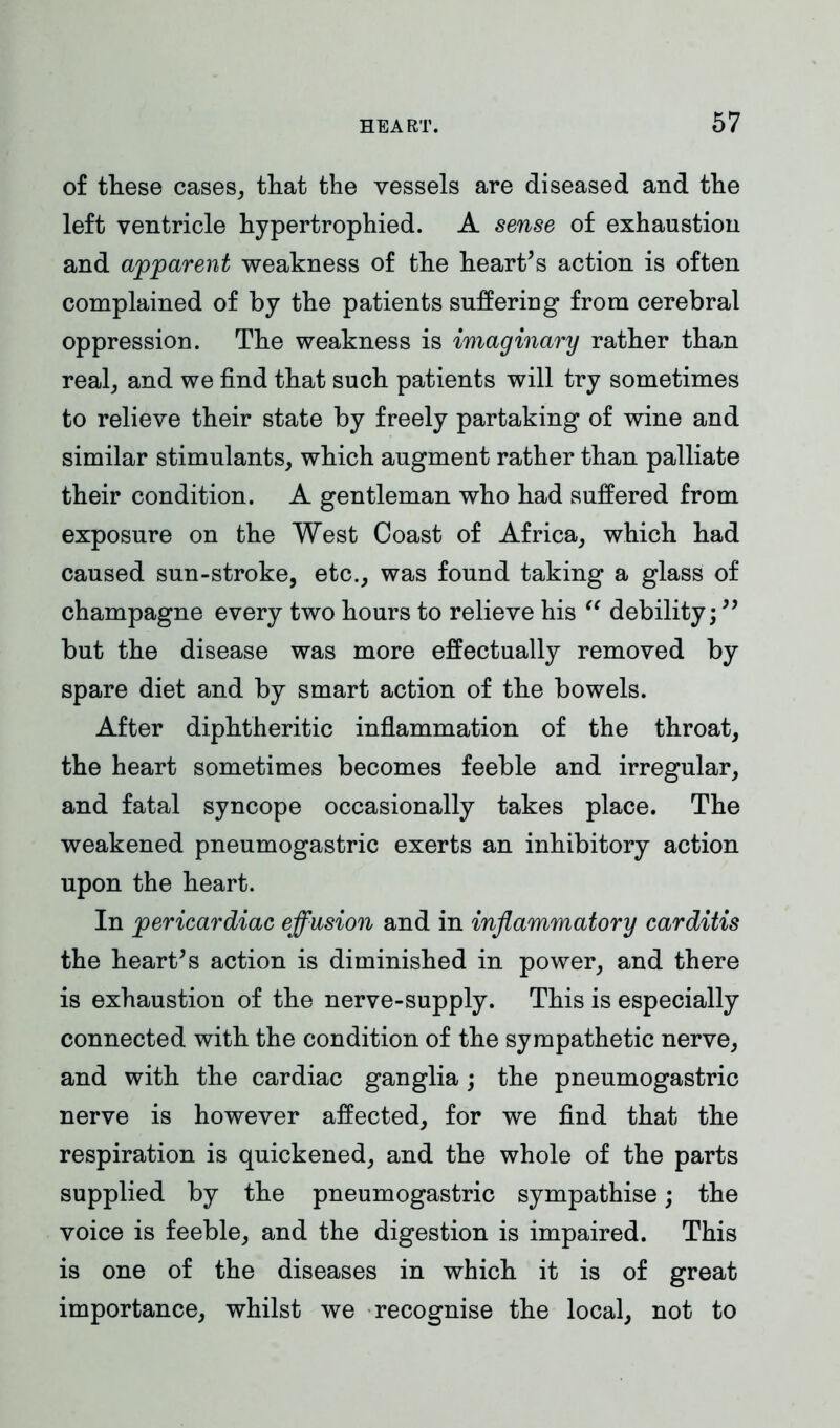 of these cases, that the vessels are diseased and the left ventricle hypertrophied. A sense of exhaustion and apparent weakness of the heart’s action is often complained of by the patients suffering from cerebral oppression. The weakness is imaginary rather than real, and we find that such patients will try sometimes to relieve their state by freely partaking of wine and similar stimulants, which augment rather than palliate their condition. A gentleman who had suffered from exposure on the West Coast of Africa, which had caused sun-stroke, etc., was found taking a glass of champagne every two hours to relieve his “ debility;” but the disease was more effectually removed by spare diet and by smart action of the bowels. After diphtheritic inflammation of the throat, the heart sometimes becomes feeble and irregular, and fatal syncope occasionally takes place. The weakened pneumogastric exerts an inhibitory action upon the heart. In pericardiac effusion and in inflammatory carditis the heart’s action is diminished in power, and there is exhaustion of the nerve-supply. This is especially connected with the condition of the sympathetic nerve, and with the cardiac ganglia; the pneumogastric nerve is however affected, for we find that the respiration is quickened, and the whole of the parts supplied by the pneumogastric sympathise; the voice is feeble, and the digestion is impaired. This is one of the diseases in which it is of great importance, whilst we recognise the local, not to