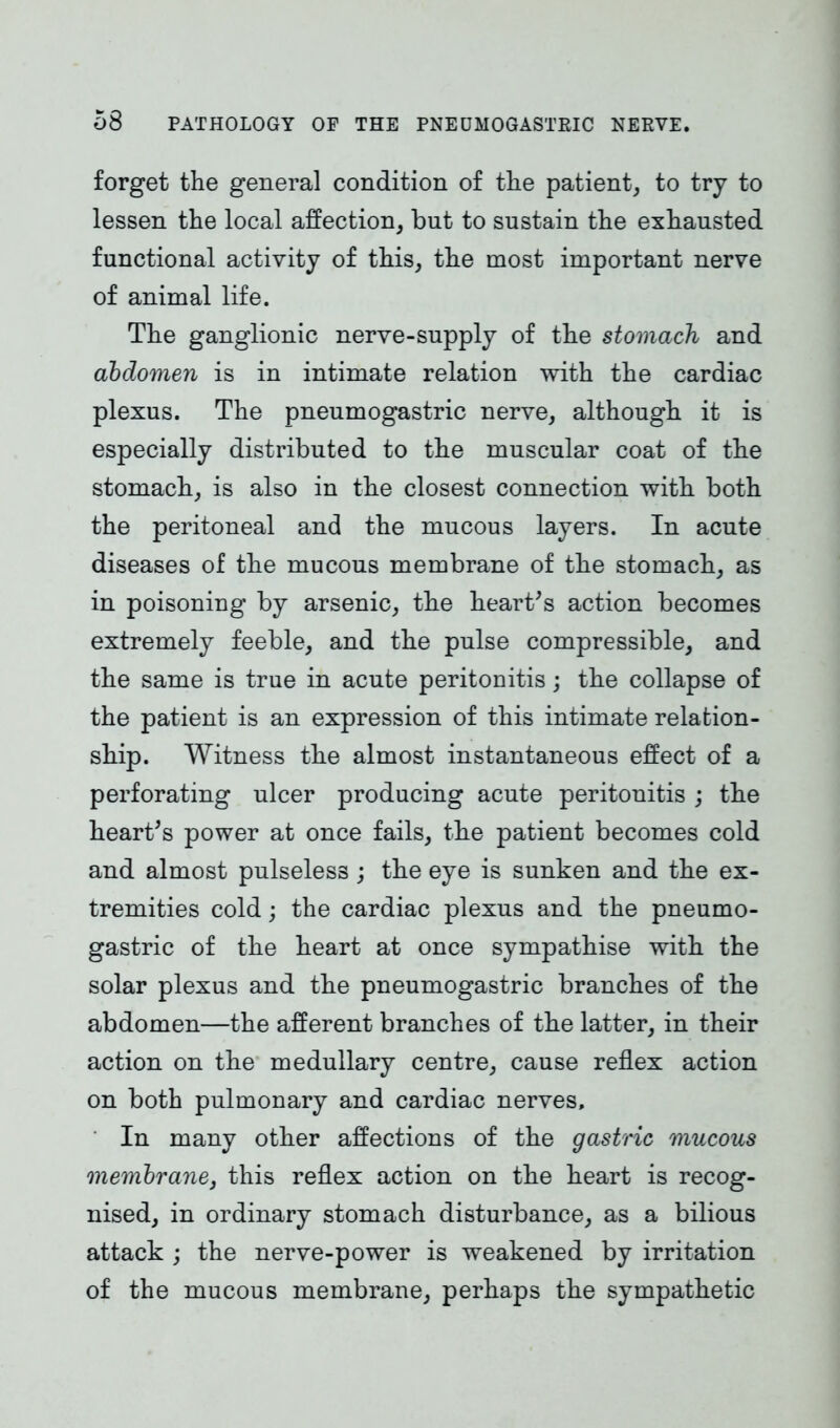 forget the general condition of the patient, to try to lessen the local affection, but to sustain the exhausted functional activity of this, the most important nerve of animal life. The ganglionic nerve-supply of the stomach and abdomen is in intimate relation with the cardiac plexus. The pneumogastric nerve, although it is especially distributed to the muscular coat of the stomach, is also in the closest connection with both the peritoneal and the mucous layers. In acute diseases of the mucous membrane of the stomach, as in poisoning by arsenic, the heart's action becomes extremely feeble, and the pulse compressible, and the same is true in acute peritonitis; the collapse of the patient is an expression of this intimate relation- ship. Witness the almost instantaneous effect of a perforating ulcer producing acute peritonitis ; the heart's power at once fails, the patient becomes cold and almost pulseless ; the eye is sunken and the ex- tremities cold; the cardiac plexus and the pneumo- gastric of the heart at once sympathise with the solar plexus and the pneumogastric branches of the abdomen—the afferent branches of the latter, in their action on the medullary centre, cause reflex action on both pulmonary and cardiac nerves. In many other affections of the gastric mucous membrane3 this reflex action on the heart is recog- nised, in ordinary stomach disturbance, as a bilious attack ; the nerve-power is weakened by irritation of the mucous membrane, perhaps the sympathetic