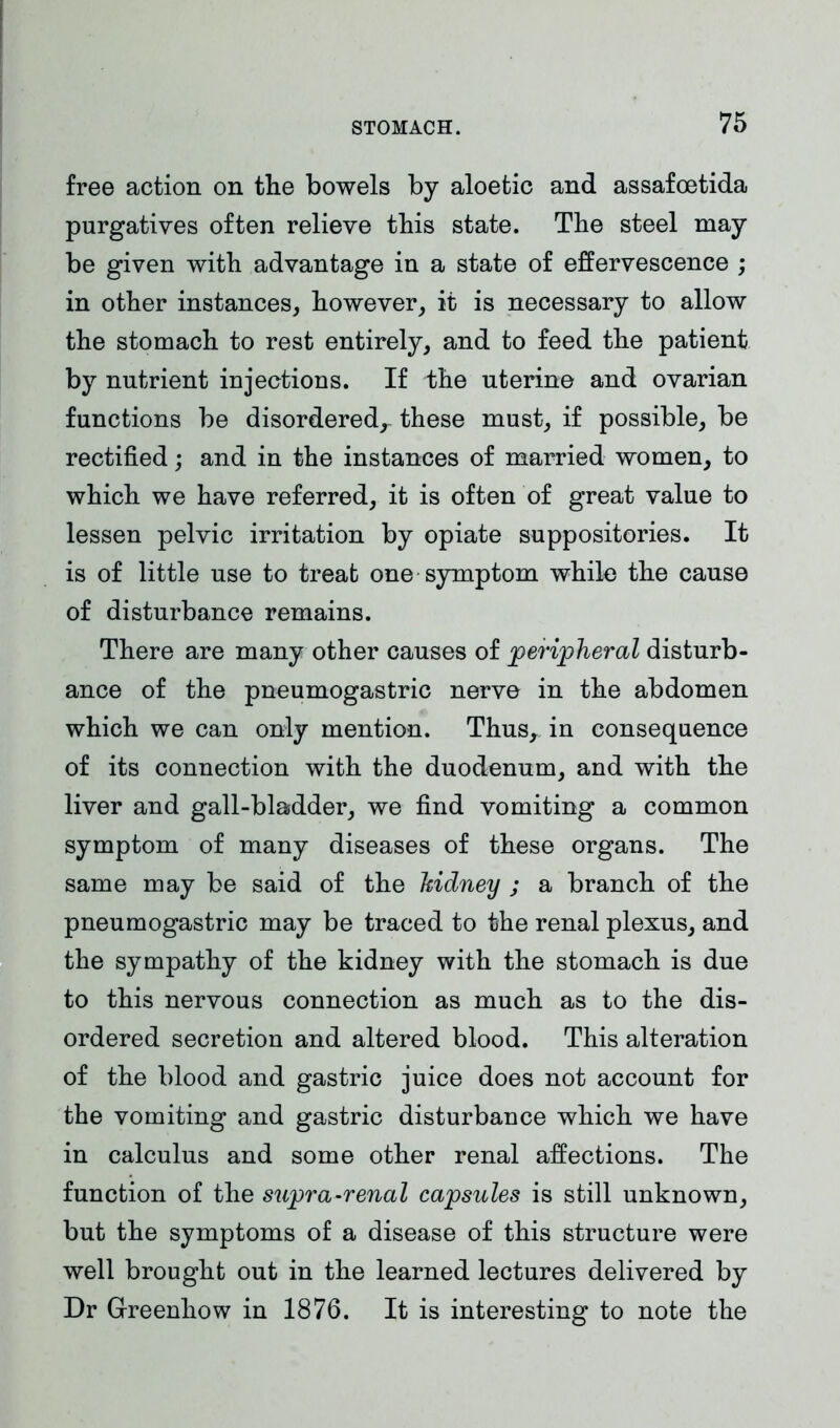 free action on the bowels by aloetic and assafoetida purgatives often relieve this state. The steel may be given with advantage in a state of effervescence ; in other instances, however, it is necessary to allow the stomach to rest entirely, and to feed the patient by nutrient injections. If the uterine and ovarian functions be disordered,- these must, if possible, be rectified; and in the instances of married women, to which we have referred, it is often of great value to lessen pelvic irritation by opiate suppositories. It is of little use to treat one symptom while the cause of disturbance remains. There are many other causes of peripheral disturb- ance of the pneumogastric nerve in the abdomen which we can only mention. Thus, in consequence of its connection with the duodenum, and with the liver and gall-bladder, we find vomiting a common symptom of many diseases of these organs. The same may be said of the kidney ; a branch of the pneumogastric may be traced to the renal plexus, and the sympathy of the kidney with the stomach is due to this nervous connection as much as to the dis- ordered secretion and altered blood. This alteration of the blood and gastric juice does not account for the vomiting and gastric disturbance which we have in calculus and some other renal affections. The function of the supra-renal capsules is still unknown, but the symptoms of a disease of this structure were well brought out in the learned lectures delivered by Dr G-reenhow in 1876. It is interesting to note the