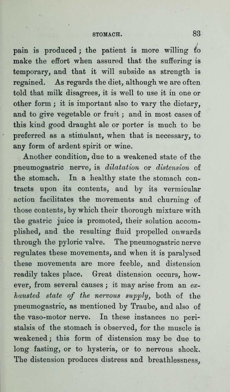 pain is produced; the patient is more willing to make the effort when assured that the suffering is temporary, and that it will subside as strength is regained. As regards the diet, although we are often told that milk disagrees, it is well to use it in one or other form ; it is important also to vary the dietary, and to give vegetable or fruit; and in most cases of this kind good draught ale or porter is much to be preferred as a stimulant, when that is necessary, to any form of ardent spirit or wine. Another condition, due to a weakened state of the pneumogastric nerve, is dilatation or distension of the stomach. In a healthy state the stomach con- tracts upon its contents, and by its vermicular action facilitates the movements and churning of those contents, by which their thorough mixture with the gastric juice is promoted, their solution accom- plished, and the resulting fluid propelled onwards through the pyloric valve. The pneumogastric nerve regulates these movements, and when it is paralysed these movements are more feeble, and distension readily takes place. Great distension occurs, how- ever, from several causes ; it may arise from an ex- hausted state of the nervous supply, both of the pneumogastric, as mentioned by Traube, and also of the vaso-motor nerve. In these instances no peri- stalsis of the stomach is observed, for the muscle is weakened; this form of distension may be due to long fasting, or to hysteria, or to nervous shock. The distension produces distress and breathlessness,