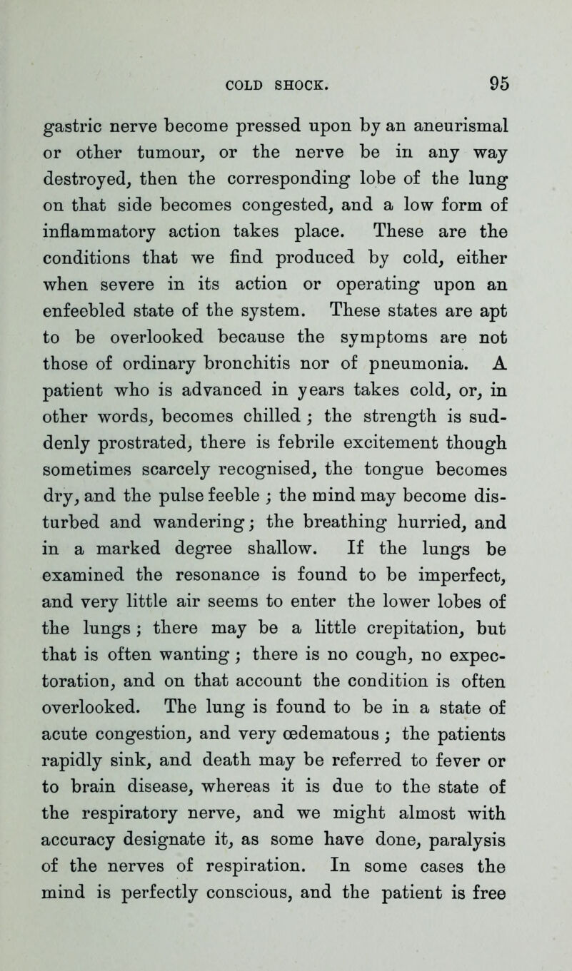 gastric nerve become pressed upon by an aneurismal or other tumour, or the nerve be in any way destroyed, then the corresponding lobe of the lung on that side becomes congested, and a low form of inflammatory action takes place. These are the conditions that we find produced by cold, either when severe in its action or operating upon an enfeebled state of the system. These states are apt to be overlooked because the symptoms are not those of ordinary bronchitis nor of pneumonia. A patient who is advanced in years takes cold, or, in other words, becomes chilled ; the strength is sud- denly prostrated, there is febrile excitement though sometimes scarcely recognised, the tongue becomes dry, and the pulse feeble ; the mind may become dis- turbed and wandering; the breathing hurried, and in a marked degree shallow. If the lungs be examined the resonance is found to be imperfect, and very little air seems to enter the lower lobes of the lungs ; there may be a little crepitation, but that is often wanting; there is no cough, no expec- toration, and on that account the condition is often overlooked. The lung is found to be in a state of acute congestion, and very oedematous ; the patients rapidly sink, and death may be referred to fever or to brain disease, whereas it is due to the state of the respiratory nerve, and we might almost with accuracy designate it, as some have done, paralysis of the nerves of respiration. In some cases the mind is perfectly conscious, and the patient is free