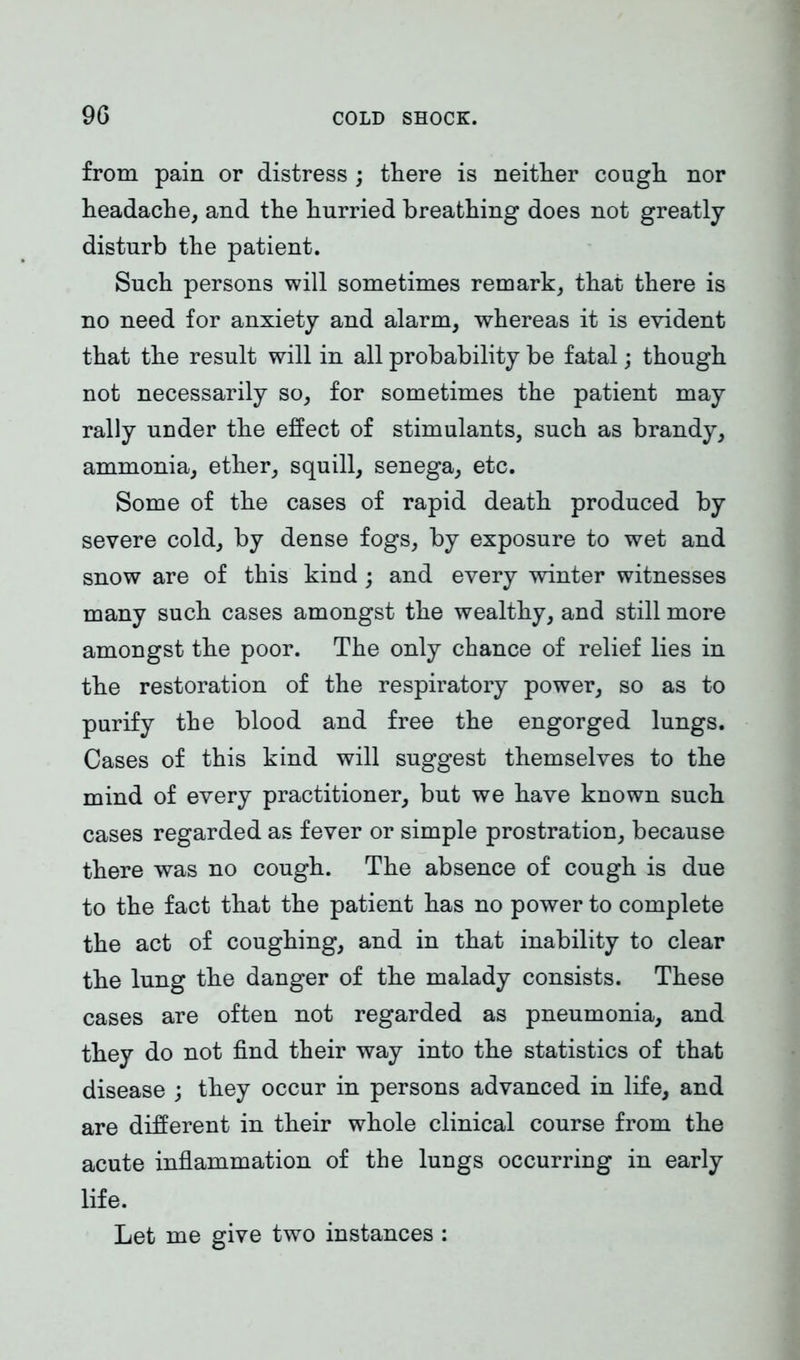 from pain or distress ; there is neither cough nor headache, and the hurried breathing does not greatly disturb the patient. Such persons will sometimes remark, that there is no need for anxiety and alarm, whereas it is evident that the result will in all probability be fatal; though not necessarily so, for sometimes the patient may rally under the effect of stimulants, such as brandy, ammonia, ether, squill, senega, etc. Some of the cases of rapid death produced by severe cold, by dense fogs, by exposure to wet and snow are of this kind ; and every winter witnesses many such cases amongst the wealthy, and still more amongst the poor. The only chance of relief lies in the restoration of the respiratory power, so as to purify the blood and free the engorged lungs. Cases of this kind will suggest themselves to the mind of every practitioner, but we have known such cases regarded as fever or simple prostration, because there was no cough. The absence of cough is due to the fact that the patient has no power to complete the act of coughing, and in that inability to clear the lung the danger of the malady consists. These cases are often not regarded as pneumonia, and they do not find their way into the statistics of that disease ; they occur in persons advanced in life, and are different in their whole clinical course from the acute inflammation of the lungs occurring in early life. Let me give two instances :