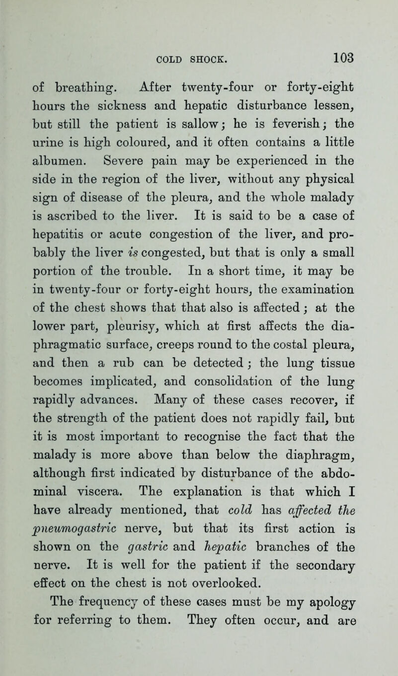 of breathing. After twenty-four or forty-eight hours the sickness and hepatic disturbance lessen, but still the patient is sallow; he is feverish; the urine is high coloured, and it often contains a little albumen. Severe pain may be experienced in the side in the region of the liver, without any physical sign of disease of the pleura, and the whole malady is ascribed to the liver. It is said to be a case of hepatitis or acute congestion of the liver, and pro- bably the liver is congested, but that is only a small portion of the trouble. In a short time, it may be in twenty-four or forty-eight hours, the examination of the chest shows that that also is affected; at the lower part, pleurisy, which at first affects the dia- phragmatic surface, creeps round to the costal pleura, and then a rub can be detected ; the lung tissue becomes implicated, and consolidation of the lung rapidly advances. Many of these cases recover, if the strength of the patient does not rapidly fail, but it is most important to recognise the fact that the malady is more above than below the diaphragm, although first indicated by disturbance of the abdo- minal viscera. The explanation is that which I have already mentioned, that cold has affected the pneumogastric nerve, but that its first action is shown on the gastric and hepatic branches of the nerve. It is well for the patient if the secondary effect on the chest is not overlooked. The frequency of these cases must be my apology for referring to them. They often occur, and are