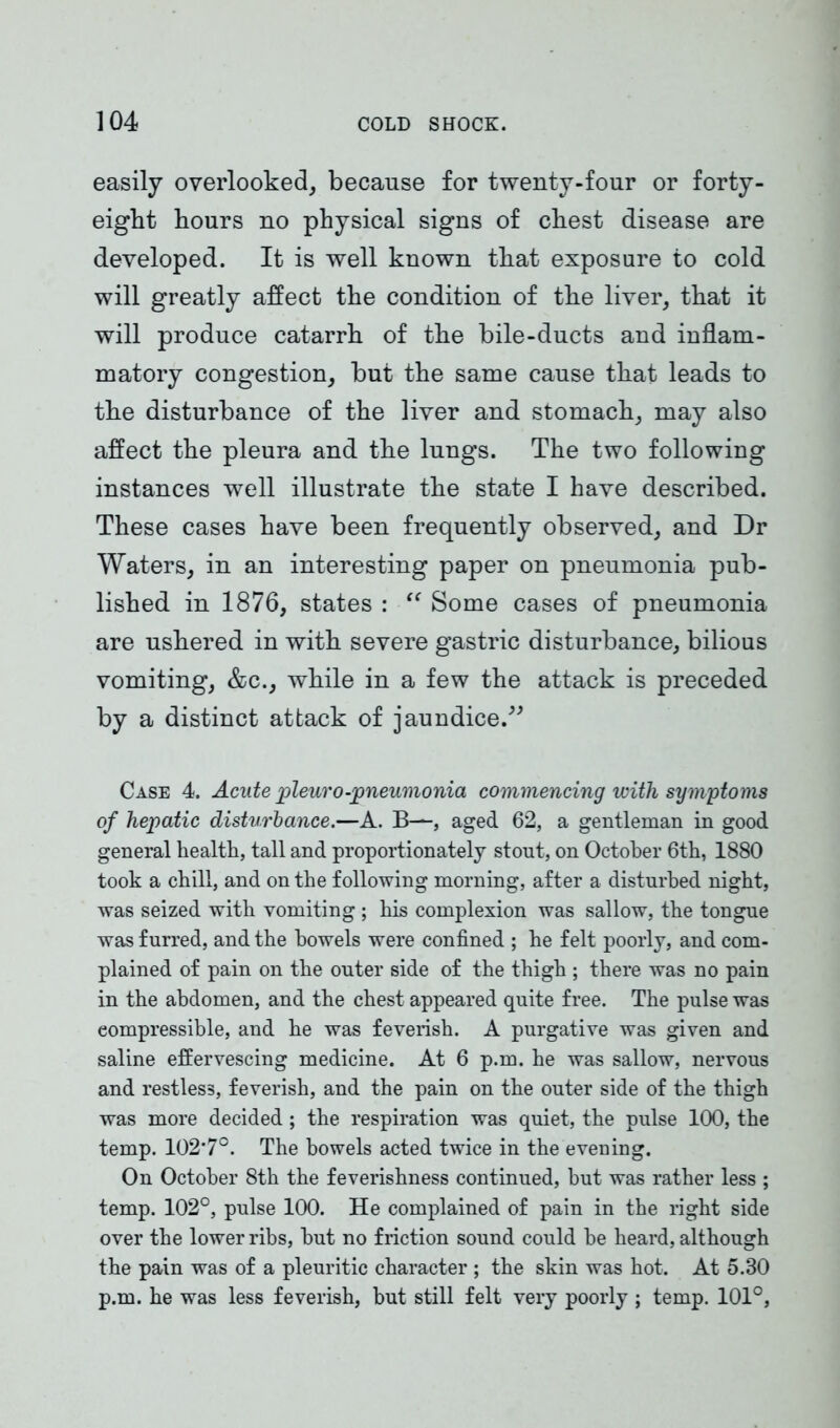 easily overlooked, because for twenty-four or forty - eigbt hours no physical signs of chest disease are developed. It is well known that exposure to cold will greatly affect the condition of the liver, that it will produce catarrh of the bile-ducts and inflam- matory congestion, but the same cause that leads to the disturbance of the liver and stomach, may also affect the pleura and the lungs. The two following instances well illustrate the state I have described. These cases have been frequently observed, and Dr Waters, in an interesting paper on pneumonia pub- lished in 1876, states : “ Some cases of pneumonia are ushered in with severe gastric disturbance, bilious vomiting, &c., while in a few the attack is preceded by a distinct attack of jaundice.” Case 4. Acute pleuro-pneumonia commencing with symptoms of hepatic disturbance.—A. B—, aged 62, a gentleman in good general health, tall and proportionately stout, on October 6th, 1880 took a chill, and on the following morning, after a disturbed night, was seized with vomiting ; his complexion was sallow, the tongue was furred, and the bowels were confined ; he felt poorly, and com- plained of pain on the outer side of the thigh ; there was no pain in the abdomen, and the chest appeared quite free. The pulse was compressible, and he was feverish. A purgative was given and saline effervescing medicine. At 6 p.m. he was sallow, nervous and restless, feverish, and the pain on the outer side of the thigh was more decided ; the respiration was quiet, the pulse 100, the temp. 102*7°. The bowels acted twice in the evening. On October 8th the feverishness continued, but was rather less ; temp. 102°, pulse 100. He complained of pain in the right side over the lower ribs, but no friction sound could be heard, although the pain was of a pleuritic character ; the skin was hot. At 5.30 p.m. he was less feverish, but still felt very poorly ; temp. 101°,