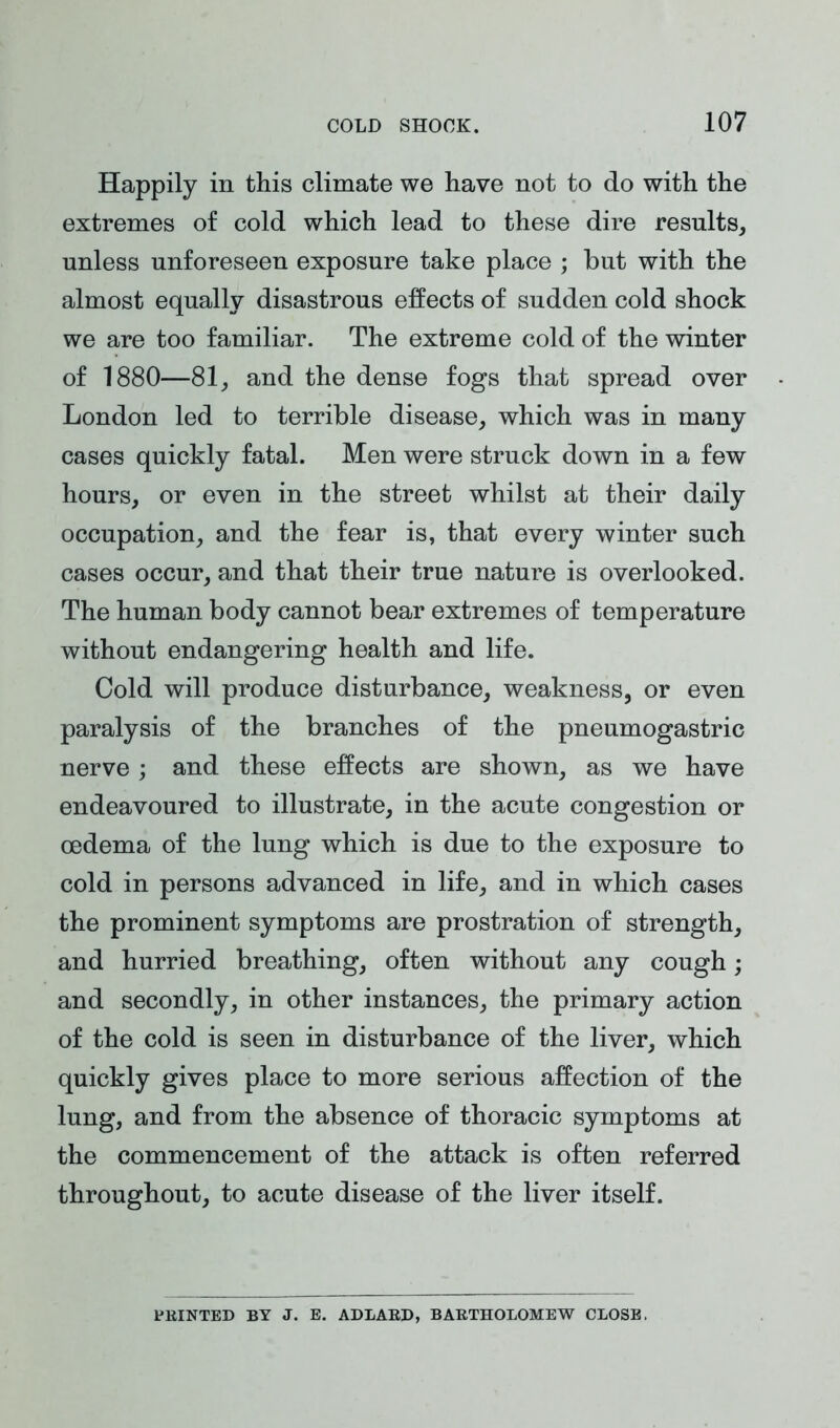 Happily in this climate we have not to do with the extremes of cold which lead to these dire results, unless unforeseen exposure take place ; but with the almost equally disastrous effects of sudden cold shock we are too familiar. The extreme cold of the winter of 1880—81, and the dense fogs that spread over London led to terrible disease, which was in many cases quickly fatal. Men were struck down in a few hours, or even in the street whilst at their daily occupation, and the fear is, that every winter such cases occur, and that their true nature is overlooked. The human body cannot bear extremes of temperature without endangering health and life. Cold will produce disturbance, weakness, or even paralysis of the branches of the pneumogastric nerve; and these effects are shown, as we have endeavoured to illustrate, in the acute congestion or oedema of the lung which is due to the exposure to cold in persons advanced in life, and in which cases the prominent symptoms are prostration of strength, and hurried breathing, often without any cough; and secondly, in other instances, the primary action of the cold is seen in disturbance of the liver, which quickly gives place to more serious affection of the lung, and from the absence of thoracic symptoms at the commencement of the attack is often referred throughout, to acute disease of the liver itself. PRINTED BY J. E. ADLARD, BARTHOLOMEW CLOSE.