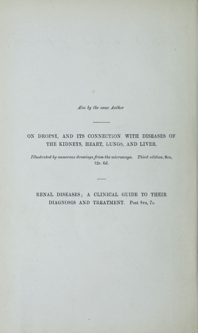 Also by the same Author ON DROPSY, AND ITS CONNECTION WITH DISEASES OF THE KIDNEYS, HEART, LUNGS, AND LIVER. Illustrated by numerous drawings from the microscope. Third edition, 8 vo, 125. 6d. RENAL DISEASES; A CLINICAL GUIDE TO THEIR DIAGNOSIS AND TREATMENT. Post 8vo, 7s.