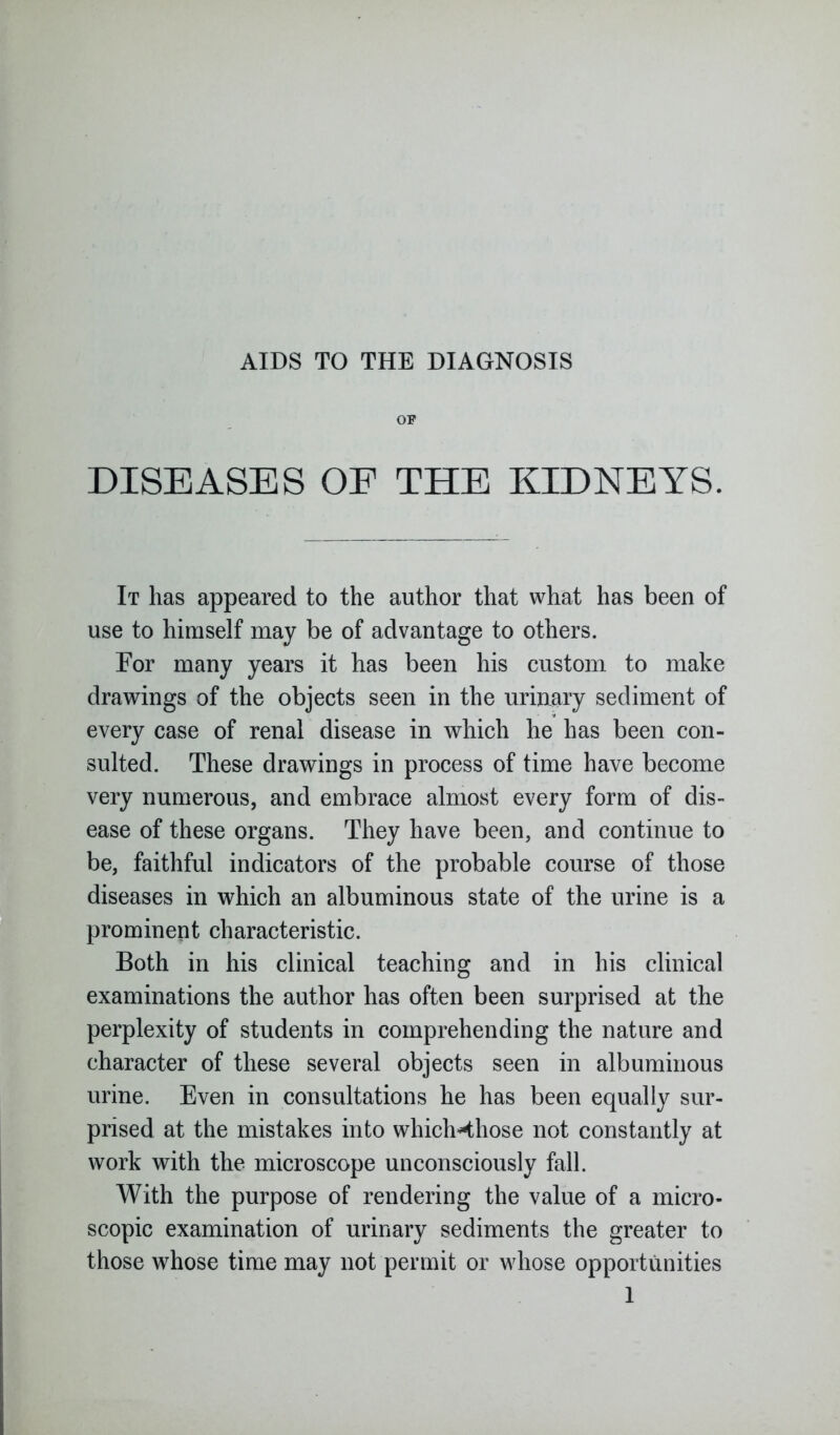 OF DISEASES OF THE KIDNEYS. It has appeared to the author that what has been of use to himself may be of advantage to others. For many years it has been his custom to make drawings of the objects seen in the urinary sediment of every case of renal disease in which he has been con- sulted. These drawings in process of time have become very numerous, and embrace almost every form of dis- ease of these organs. They have been, and continue to be, faithful indicators of the probable course of those diseases in which an albuminous state of the urine is a prominent characteristic. Both in his clinical teaching and in his clinical examinations the author has often been surprised at the perplexity of students in comprehending the nature and character of these several objects seen in albuminous urine. Even in consultations he has been equally sur- prised at the mistakes into whichHhose not constantly at work with the microscope unconsciously fall. With the purpose of rendering the value of a micro- scopic examination of urinary sediments the greater to those whose time may not permit or whose opportunities 1