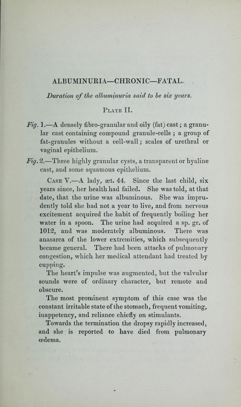 ALBUMINURIA—CHRONIC—FATAL. Duration of the albuminuria said to be six years. Plate II. Fig. 1.—A densely fibro-granular and oily (fat) cast; a granu- lar cast containing compound granule-cells ; a group of fat-granules without a cell-wall; scales of urethral or vaginal epithelium. Fig. 2.—Three highly granular cysts,, a transparent or hyaline cast, and some squamous epithelium. Case V.—A lady, set. 44. Since the last child, six years since, her health had failed. She was told, at that date, that the urine was albuminous. She was impru- dently told she had not a year to live, and from nervous excitement acquired the habit of frequently boiling her water in a spoon. The urine had acquired a sp. gr. of 1012, and was moderately albuminous. There was anasarca of the lower extremities, which subsequently became general. There had been attacks of pulmonary congestion, which her medical attendant had treated by cupping. The heart’s impulse was augmented, but the valvular sounds were of ordinary character, but remote and obscure. The most prominent symptom of this case was the constant irritable state of the stomach, frequent vomiting, inappetency, and reliance chiefly on stimulants. Towards the termination the dropsy rapidly increased, and she is reported 4o have died from pulmonary oedema.