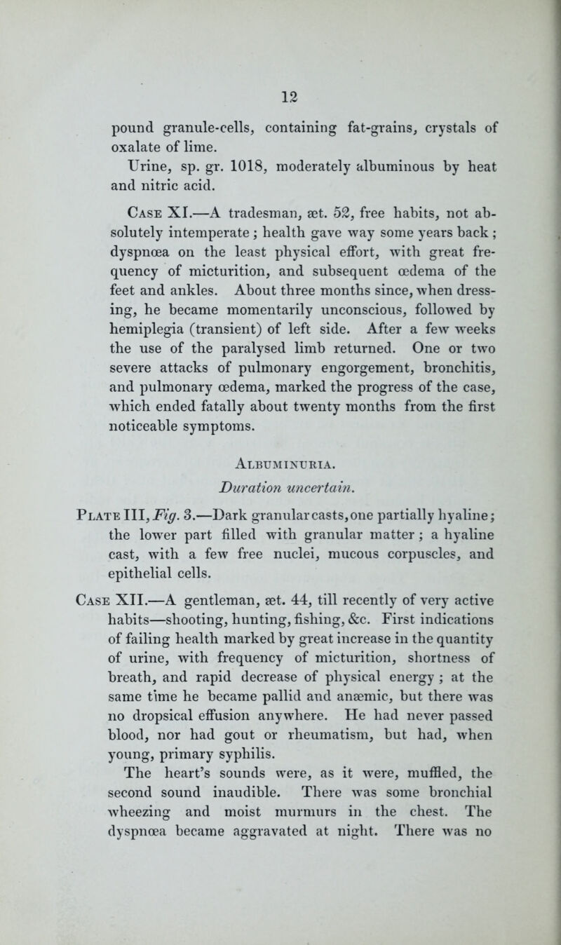 pound granule-cells, containing fat-grains, crystals of oxalate of lime. Urine, sp. gr. 1018, moderately albuminous by heat and nitric acid. Case XI.—A tradesman, set. 52, free habits, not ab- solutely intemperate ; health gave way some years back ; dyspnoea on the least physical effort, with great fre- quency of micturition, and subsequent oedema of the feet and ankles. About three months since, when dress- ing, he became momentarily unconscious, followed by hemiplegia (transient) of left side. After a few weeks the use of the paralysed limb returned. One or two severe attacks of pulmonary engorgement, bronchitis, and pulmonary oedema, marked the progress of the case, which ended fatally about twenty months from the first noticeable symptoms. Albuminuria. Duration uncertain. Plate III, Fig. 3.—Dark granular casts, one partially hyaline; the lower part filled with granular matter; a hyaline cast, with a few free nuclei, mucous corpuscles, and epithelial cells. Case XII.—A gentleman, set. 44, till recently of very active habits—shooting, hunting, fishing, &c. First indications of failing health marked by great increase in the quantity of urine, with frequency of micturition, shortness of breath, and rapid decrease of physical energy ; at the same time he became pallid and anaemic, but there was no dropsical effusion anywhere. He had never passed blood, nor had gout or rheumatism, but had, when young, primary syphilis. The heart’s sounds were, as it were, muffled, the second sound inaudible. There was some bronchial wheezing and moist murmurs in the chest. The dyspnoea became aggravated at night. There was no