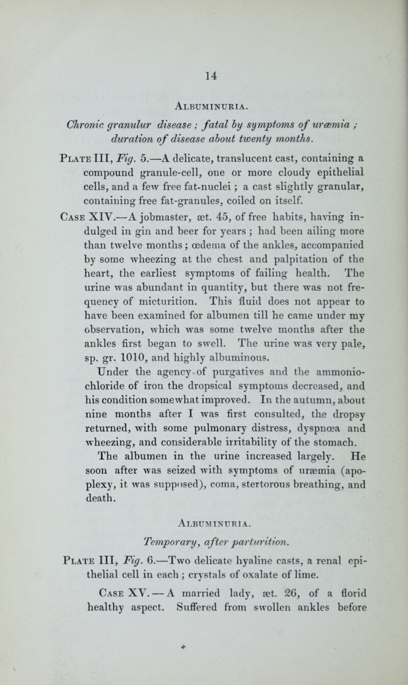 Albuminuria. Chronic granulur disease ; fatal by symptoms of uraemia ; duration of disease about twenty months. Plate III, Fig. 5.—A delicate, translucent cast, containing a compound granule*cell, one or more cloudy epithelial cells, and a few free fat-nuclei; a cast slightly granular, containing free fat-granules, coiled on itself. Case XIV.—A jobmaster, set. 45, of free habits, having in- dulged in gin and beer for years ; had been ailing more than twelve months; oedema of the ankles, accompanied by some wheezing at the chest and palpitation of the heart, the earliest symptoms of failing health. The urine was abundant in quantity, but there was not fre- quency of micturition. This fluid does not appear to have been examined for albumen till he came under my observation, which was some twelve months after the ankles first began to swell. The urine was very pale, sp. gr. 1010, and highly albuminous. Under the agency of purgatives and the ammonio- chloride of iron the dropsical symptoms decreased, and his condition somewhat improved. In the autumn, about nine months after I was first consulted, the dropsy returned, with some pulmonary distress, dyspnoea and wheezing, and considerable irritability of the stomach. The albumen in the urine increased largely. He soon after was seized with symptoms of uraemia (apo- plexy, it was supposed), coma, stertorous breathing, and death. Albuminuria. Temporary, after parturition. Plate III, Fig. 6.—Two delicate hyaline casts, a renal epi- thelial cell in each ; crystals of oxalate of lime. Case XV. — A married lady, aet. 26, of a florid healthy aspect. Suffered from swollen ankles before *