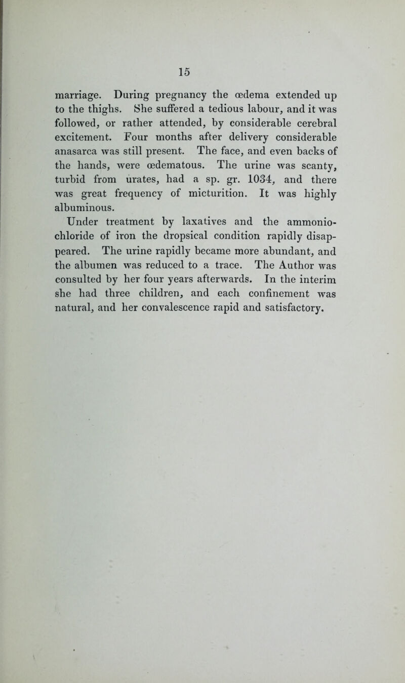 marriage. During pregnancy the oedema extended up to the thighs. She suffered a tedious labour, and it was followed, or rather attended, by considerable cerebral excitement. Four months after delivery considerable anasarca was still present. The face, and even backs of the hands, were oedematous. The urine was scanty, turbid from urates, had a sp. gr. 1034, and there was great frequency of micturition. It was highly albuminous. Under treatment by laxatives and the ammonio- chloride of iron the dropsical condition rapidly disap- peared. The urine rapidly became more abundant, and the albumen was reduced to a trace. The Author was consulted by her four years afterwards. In the interim she had three children, and each confinement was natural, and her convalescence rapid and satisfactory.