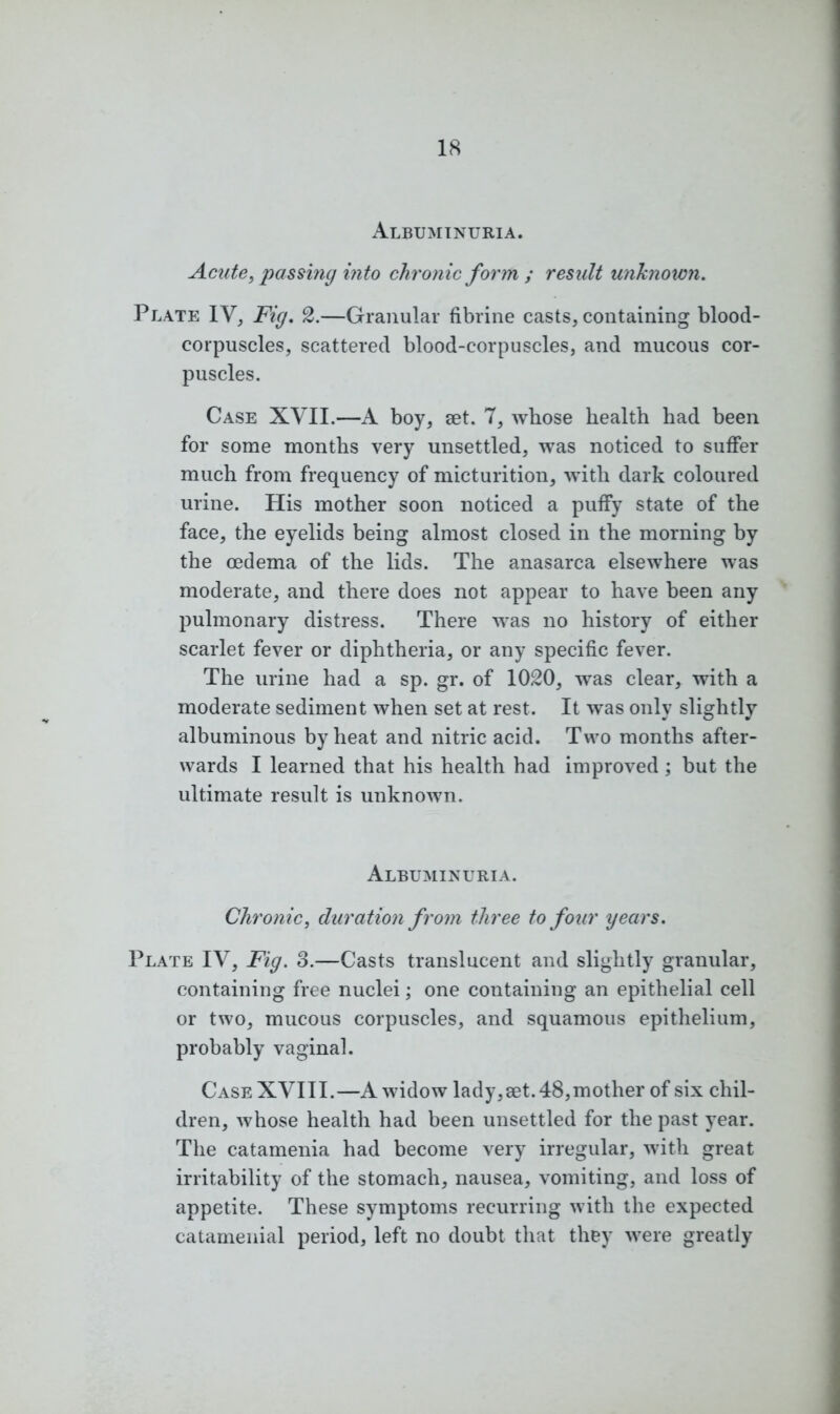 Albuminuria. Acute, passing into chronic form ; result unknown. Plate IV, Fig. 2.—Granular fibrine casts, containing blood- corpuscles, scattered blood-corpuscles, and mucous cor- puscles. Case XVII.—A boy, set. 7, whose health had been for some months very unsettled, was noticed to suffer much from frequency of micturition, with dark coloured urine. His mother soon noticed a puffy state of the face, the eyelids being almost closed in the morning by the oedema of the lids. The anasarca elsewhere was moderate, and there does not appear to have been any pulmonary distress. There was no history of either scarlet fever or diphtheria, or any specific fever. The urine had a sp. gr. of 1020, was clear, with a moderate sediment when set at rest. It was only slightly albuminous by heat and nitric acid. Two months after- wards I learned that his health had improved; but the ultimate result is unknown. Albuminuria. Chronic, duration from three to four years. Plate IV, Fig. o.—Casts translucent and slightly granular, containing free nuclei; one containing an epithelial cell or two, mucous corpuscles, and squamous epithelium, probably vaginal. Case XVIII.—A widow lady,set. 48,mother of six chil- dren, whose health had been unsettled for the past year. The catamenia had become very irregular, with great irritability of the stomach, nausea, vomiting, and loss of appetite. These symptoms recurring with the expected catamenial period, left no doubt that they were greatly