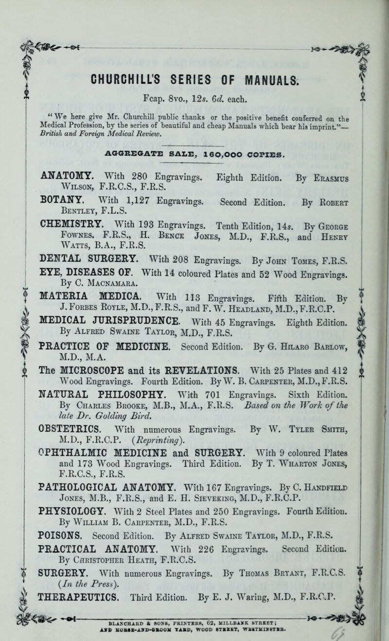 CHURCHILLS SERIES OF MANUALS. Fcap. 8yo., 12s. 6d. each. “We here give Mr. Churchill public thanks or the positive benefit conferred on th< Medical Profession, by the series of beautiful and cheap Manuals which bear his imprint.”— British and Foreign Medical Review. AGGREGATE SALE, 160,000 COPIES. Eighth Edition. Second Edition. By Erasmus By Robert ANATOMY. With 280 Engravings. Wilson, F.R.C.S., F.R.S. BOTANY. With 1,127 Engravings. Bentley, F.L.S. CHEMISTRY. With 193 Engravings. Tenth Edition, 14s. By George Fownes, F.R.S., H. Bence Jones, M.D., F.R.S., and Henry Watts, B.A., F.R.S. DENTAL SURGERY. With 208 Engravings. By John Tomes, F.R.S. EYE, DISEASES OF. With 14 coloured Plates and 52 Wood Engravings. By C. Macnamara. MATERIA MEDICA. With 113 Engravings. Fifth Edition. By J. Forbes Royle, M.D., F.R.S., and F. W. Headland, M.D., F.R.C.P. MEDICAL JURISPRUDENCE. With 45 Engravings. Eighth Edition. By Alfred Swaine Taylor, M.D., F.R.S. PRACTICE OF MEDICINE. Second Edition. By G. Hilaro Barlow, M.D., M.A. The MICROSCOPE and its REVELATIONS. With 25 Plates and 412 Wood Engravings. Fourth Edition. By W. B. Carpenter, M.D., F.R.S. NATURAL PHILOSOPHY. With 701 Engravings. Sixth Edition. By Charles Brooke, M.B., M.A., F.R.S. Based on the Work of the late Dr. Golding Bird. OBSTETRICS. With numerous Engravings. By W. Tyler Smith, M.D., F.R.C.P. (Reprinting). OPHTHALMIC MEDICINE and SURGERY. With 9 coloured Plates and 173 Wood Engravings. Third Edition. By T. Wharton Jones, F.R.C.S., F.R.S. PATHOLOGICAL ANATOMY. With 167 Engravings. By C. Handheld Jones, M.B., F.R.S., and E. H. Sieveking, M.D., F.R.C.P. PHYSIOLOGY. With 2 Steel Plates and 250 Engravings. Fourth Edition. By William B. Carpenter, M.D., F.R.S. POISONS. Second Edition. By Alfred Swaine Taylor, M.D., F.R.S. PRACTICAL ANATOMY. With 226 Engravings. Second Edition. By Christopher Heath, F.R.C.S. SURGERY. With numerous Engravings. By Thomas Bryant, F.R.C.S. (In the Press). THERAPEUTICS. Third Edition. By E. J. Waring, M.D., F.R.O.P. pe BLANCHARD St SONS, PRINTERS, 62, MILLBAKK STREET; ARB HOHEE-ASD-OROOM TABU, WOOD STREET, WESTMINSTER.