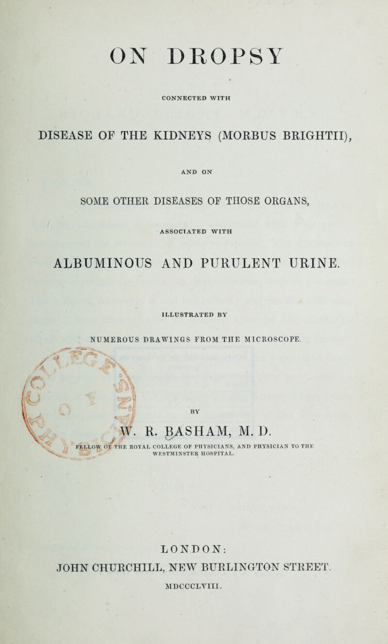 CONNECTED WITH DISEASE OF THE KIDNEYS (MORBUS BRIGHTII), AND ON SOME OTHER DISEASES OF THOSE ORGANS, ASSOCIATED WITH ALBUMINOUS AND PURULENT URINE. ILLUSTRATED BY' NUMEROUS DRAWINGS FROM THE MICROSCOPE. / W. R. BASHAM, M. D. FELLOW Of THE ROYAL COLLEGE OF PHYSICIANS, AND PHYSICIAN TO THE WESTMINSTER HOSPITAL. LONDON: JOHN CHURCHILL, NEW BURLINGTON STREET MDCCCLVIII.