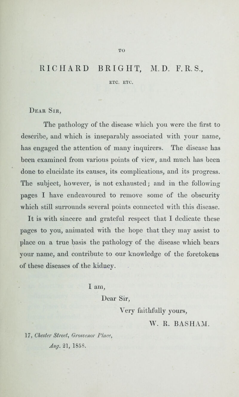 TO RICHARD BRIGHT, M.D. F.R.S., ETC. ETC. Dear Sir, The pathology of the disease which you were the first to describe, and which is inseparably associated with your name, has engaged the attention of many inquirers. The disease has been examined from various points of view, and much has been done to elucidate its causes, its complications, and its progress. The subject, however, is not exhausted; and in the following pages I have endeavoured to remove some of the obscurity which still surrounds several points connected with this disease. It is with sincere and grateful respect that I dedicate these pages to you, animated with the hope that they may assist to place on a true basis the pathology of the disease which bears your name, and contribute to our knowledge of the foretokens of these diseases of the kidney. I am, Dear Sir, Very faithfully yours, W. R. BASHAM. 17, Chester Street, Grosvenor Place, Aug. 21, 1858.