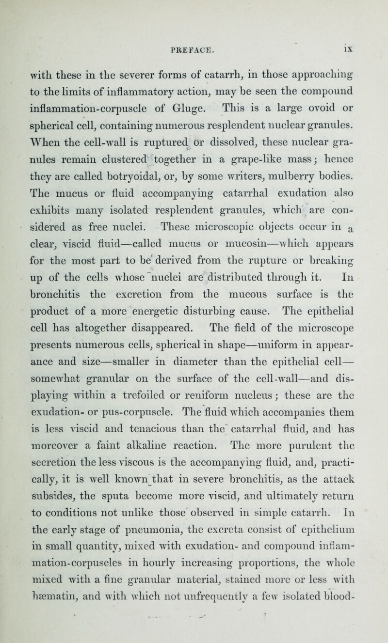 with these in the severer forms of catarrh, in those approaching to the limits of inflammatory action, may be seen the compound inflammation-corpuscle of Gluge. This is a large ovoid or spherical cell, containing numerous resplendent nuclear granules. When the cell-wall is ruptured or dissolved, these nuclear gra- nules remain clustered together in a grape-like mass; hence they are called botryoidal, or, by some writers, mulberry bodies. The mucus or fluid accompanying catarrhal exudation also exhibits many isolated resplendent granules, which are con- sidered as free nuclei. These microscopic objects occur in a clear, viscid fluid—called mucus or mucosin—which appears for the most part to be derived from the rupture or breaking- up of the cells whose nuclei are distributed through it. In bronchitis the excretion from the mucous surface is the product of a more energetic disturbing cause. The epithelial cell has altogether disappeared. The field of the microscope presents numerous cells, spherical in shape—uniform in appear- ance and size—smaller in diameter than the epithelial cell— somewhat granular on the surface of the cell-wall—and dis- playing within a trefoiled or reniform nucleus; these are the exudation- or pus-corpuscle. The fluid which accompanies them is less viscid and tenacious than the catarrhal fluid, and has moreover a faint alkaline reaction. The more purulent the secretion the less viscous is the accompanying fluid, and, practi- cally, it is wrell known^that in severe bronchitis, as the attack subsides, the sputa become more viscid, and ultimately return to conditions not unlike those observed in simple catarrh. In the early stage of pneumonia, the excreta consist of epithelium in small quantity, mixed with exudation- and compound inflam- mation-corpuscles in hourly increasing proportions, the whole mixed with a fine granular material, stained more or less with hsematin, and with w^hich not unfrequently a few isolated blood-