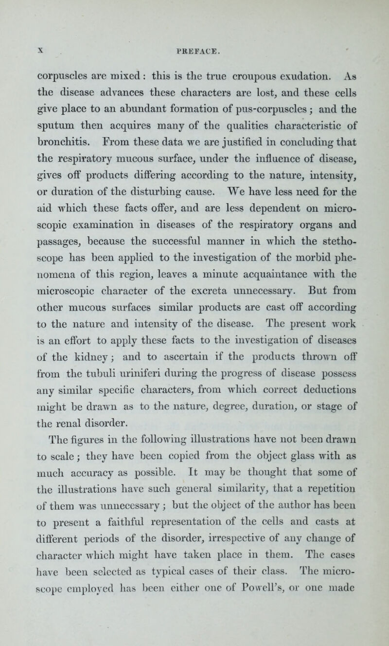 corpuscles are mixed : this is the true croupous exudation. As the disease advances these characters are lost, and these cells give place to an abundant formation of pus-corpuscles; and the sputum then acquires many of the qualities characteristic of bronchitis. From these data we are justified in concluding that the respiratory mucous surface, under the influence of disease, gives off products differing according to the nature, intensity, or duration of the disturbing cause. We have less need for the aid which these facts offer, and are less dependent on micro- scopic examination in diseases of the respiratory organs and passages, because the successful manner in which the stetho- scope has been applied to the investigation of the morbid phe- nomena of this region, leaves a minute acquaintance with the microscopic character of the excreta unnecessary. But from other mucous surfaces similar products are cast off according to the nature and intensity of the disease. The present work is an effort to apply these facts to the investigation of diseases of the kidney; and to ascertain if the products thrown off from the tubuli uriniferi during the progress of disease possess any similar specific characters, from which correct deductions might be drawn as to the nature, degree, duration, or stage of the renal disorder. The figures in the following illustrations have not been drawn to scale; they have been copied from the object glass with as much accuracy as possible. It may be thought that some of the illustrations have such general similarity, that a repetition of them was unnecessary ; but the object of the author has been to present a faithful representation of the cells and casts at different periods of the disorder, irrespective of any change of character which might have taken place in them. The cases have been selected as typical cases of their class. The micro- scope employed has been either one of PowelPs, or one made