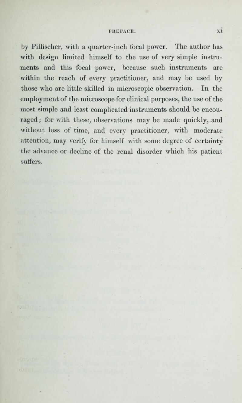 by Pillisclier, with a quarter-inch focal power. The author has with design limited himself to the use of very simple instru- ments and this focal power, because such instruments are within the reach of every practitioner, and may be used by those who are little skilled in microscopic observation. In the employment of the microscope for clinical purposes, the use of the most simple and least complicated instruments should be encou- raged ; for with these, observations may be made quickly, and without loss of time, and every practitioner, with moderate attention, may verify for himself with some degree of certainty the advance or decline of the renal disorder which his patient suffers.