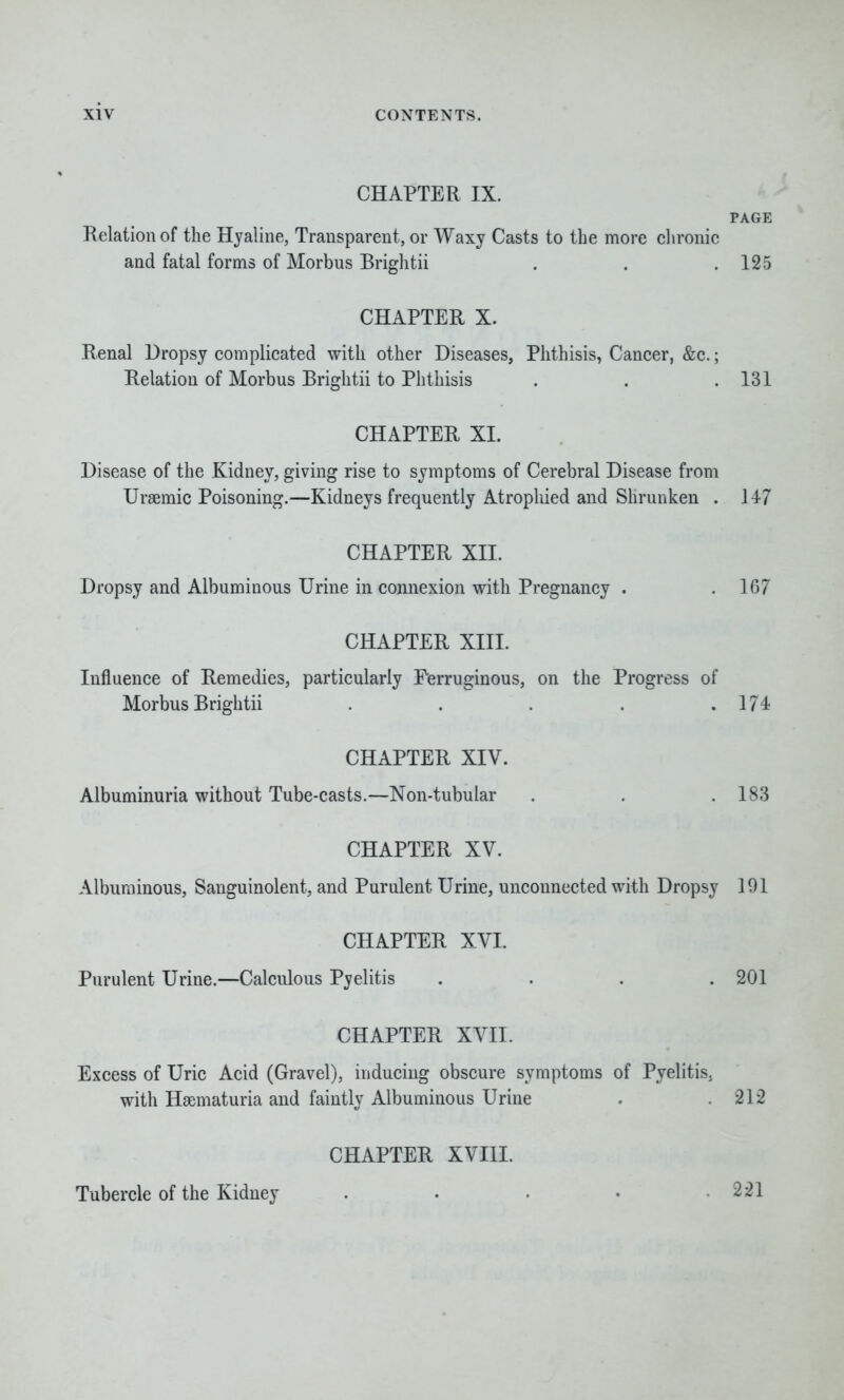 CHAPTER IX. PAGE Relation of the Hyaline, Transparent, or Waxy Casts to the more chronic and fatal forms of Morbus Brightii . . .125 CHAPTER X. Renal Dropsy complicated with other Diseases, Phthisis, Cancer, &c.; Relation of Morbus Brightii to Phthisis . . .131 CHAPTER XI. Disease of the Kidney, giving rise to symptoms of Cerebral Disease from Uraemic Poisoning.—Kidneys frequently Atrophied and Shrunken . 147 CHAPTER XII. Dropsy and Albuminous Urine in connexion with Pregnancy . .107 CHAPTER XIII. Influence of Remedies, particularly Ferruginous, on the Progress of Morbus Brightii . . . . .174 CHAPTER XIV. Albuminuria without Tube-casts.—Non-tubular . . .183 CHAPTER XV. Albuminous, Sanguinolent, and Purulent Urine, unconnected with Dropsy 191 CHAPTER XVI. Purulent Urine.—Calculous Pyelitis .... 201 CHAPTER XVII. Excess of Uric Acid (Gravel), inducing obscure symptoms of Pyelitis, with Haematuria and faintly Albuminous Urine . .212 CHAPTER XVIII. Tubercle of the Kidney . . • • 221