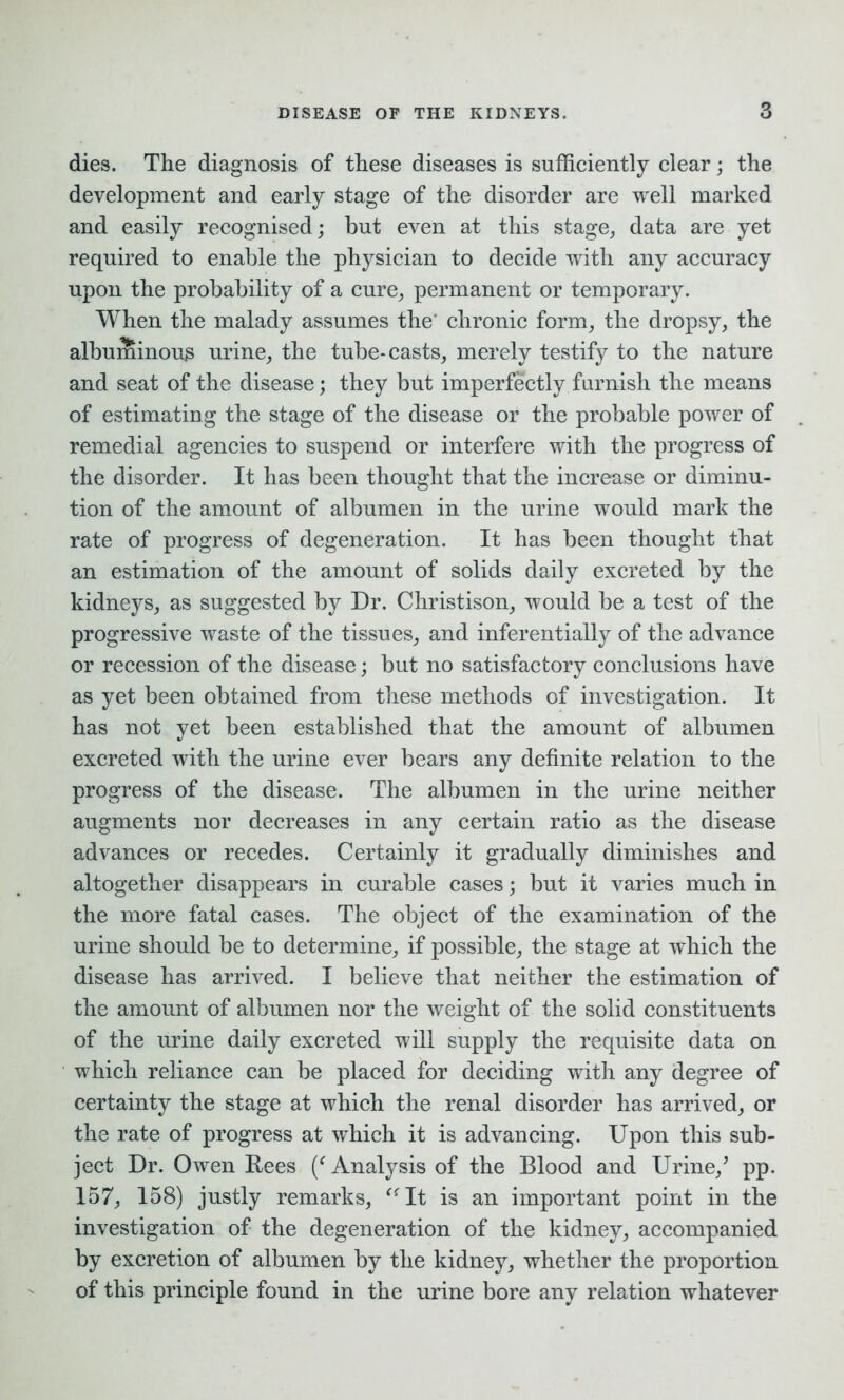 dies. The diagnosis of these diseases is sufficiently clear; the development and early stage of the disorder are well marked and easily recognised; but even at this stage, data are yet required to enable the physician to decide with any accuracy upon the probability of a cure, permanent or temporary. When the malady assumes the' chronic form, the dropsy, the albuminous urine, the tube-casts, merely testify to the nature and seat of the disease; they but imperfectly furnish the means of estimating the stage of the disease or the probable power of remedial agencies to suspend or interfere with the progress of the disorder. It has been thought that the increase or diminu- tion of the amount of albumen in the urine would mark the rate of progress of degeneration. It has been thought that an estimation of the amount of solids daily excreted by the kidneys, as suggested by Dr. Christison, would be a test of the progressive waste of the tissues, and inferentially of the advance or recession of the disease; but no satisfactory conclusions have as yet been obtained from these methods of investigation. It has not yet been established that the amount of albumen excreted with the urine ever bears any definite relation to the progress of the disease. The albumen in the urine neither augments nor decreases in any certain ratio as the disease advances or recedes. Certainly it gradually diminishes and altogether disappears in curable cases; but it varies much in the more fatal cases. The object of the examination of the urine should be to determine, if possible, the stage at which the disease has arrived. I believe that neither the estimation of the amount of albumen nor the weight of the solid constituents of the urine daily excreted will supply the requisite data on which reliance can be placed for deciding with any degree of certainty the stage at which the renal disorder has arrived, or the rate of progress at which it is advancing. Upon this sub- ject Dr. Owen Rees (f Analysis of the Blood and Urine/ pp. 157, 158) justly remarks, “It is an important point in the investigation of the degeneration of the kidney, accompanied by excretion of albumen by the kidney, whether the proportion of this principle found in the urine bore any relation whatever