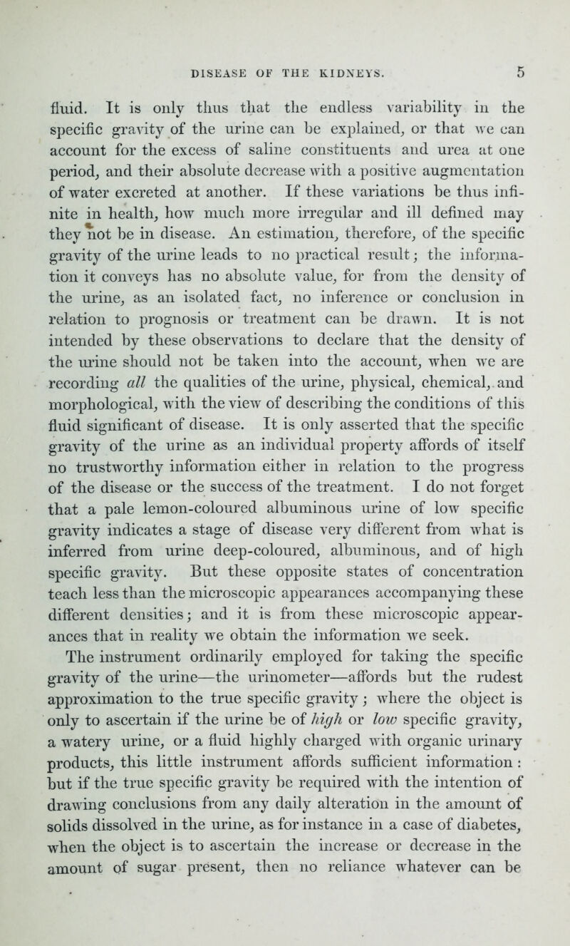 fluid. It is only thus that the endless variability in the specific gravity of the urine can be explained,, or that we can account for the excess of saline constituents and urea at one period, and their absolute decrease with a positive augmentation of water excreted at another. If these variations be thus infi- nite in health, how much more irregular and ill defined may they not be in disease. An estimation, therefore, of the specific gravity of the urine leads to no practical result; the informa- tion it conveys has no absolute value, for from the density of the urine, as an isolated fact, no inference or conclusion in relation to prognosis or treatment can be drawn. It is not intended by these observations to declare that the density of the urine should not be taken into the account, when we are recording all the qualities of the urine, physical, chemical,, and morphological, with the view of describing the conditions of this fluid significant of disease. It is only asserted that the specific gravity of the urine as an individual property affords of itself no trustworthy information either in relation to the progress of the disease or the success of the treatment. I do not forget that a pale lemon-coloured albuminous urine of low specific gravity indicates a stage of disease very different from what is inferred from urine deep-coloured, albuminous, and of high specific gravity. But these opposite states of concentration teach less than the microscopic appearances accompanying these different densities; and it is from these microscopic appear- ances that in reality we obtain the information we seek. The instrument ordinarily employed for taking the specific gravity of the urine—the urinometer—affords but the rudest approximation to the true specific gravity; where the object is only to ascertain if the urine be of high or low specific gravity, a watery urine, or a fluid highly charged with organic urinary products, this little instrument affords sufficient information : but if the true specific gravity be required with the intention of drawing conclusions from any daily alteration in the amount of solids dissolved in the urine, as for instance in a case of diabetes, when the object is to ascertain the increase or decrease in the amount of sugar present, then no reliance whatever can be