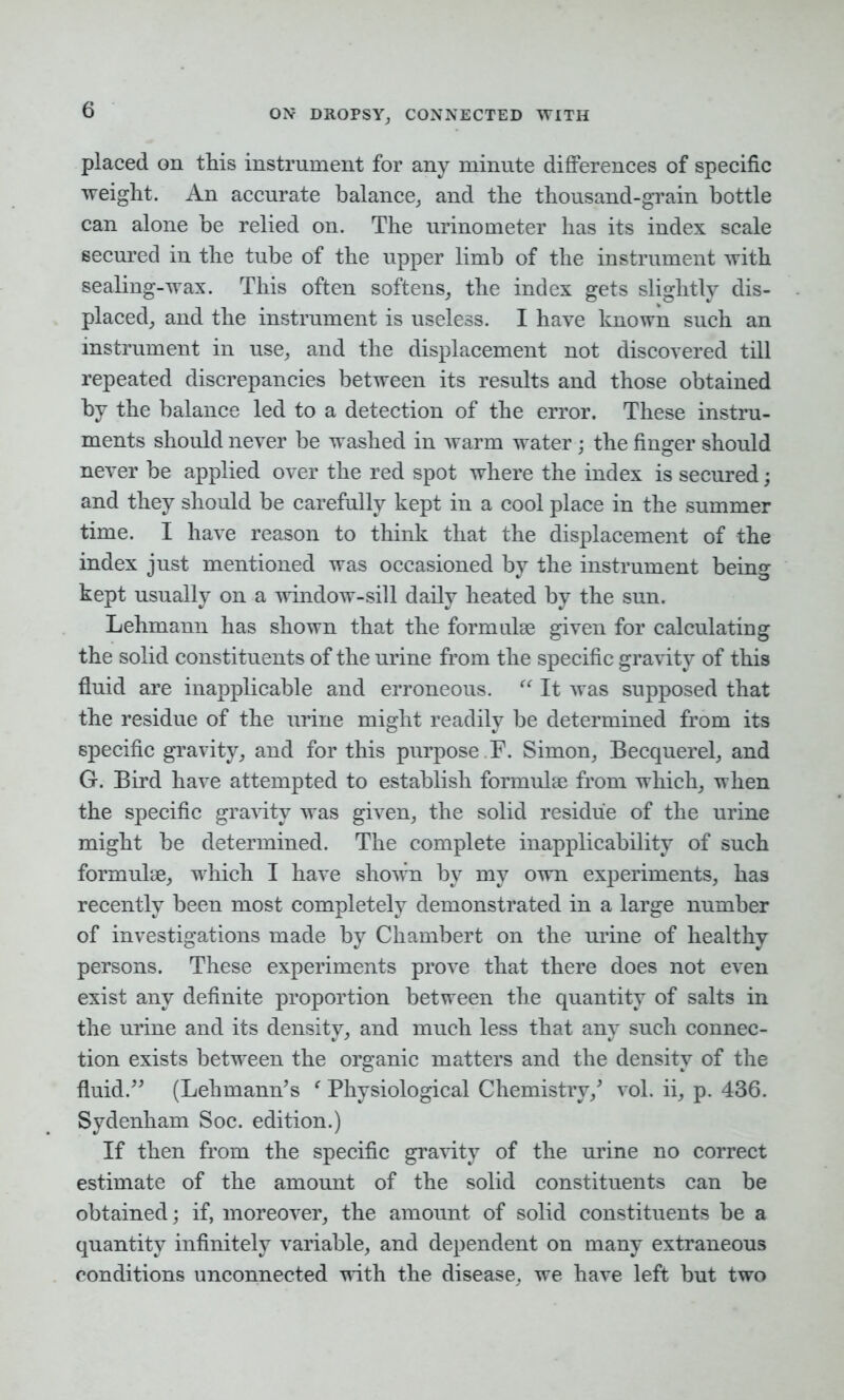 placed on this instrument for any minute differences of specific weight. An accurate balance, and the thousand-grain bottle can alone be relied on. The urinometer has its index scale secured in the tube of the upper limb of the instrument with sealing-wax. This often softens, the index gets slightly dis- placed, and the instrument is useless. I have known such an instrument in use, and the displacement not discovered till repeated discrepancies between its results and those obtained by the balance led to a detection of the error. These instru- ments should never be washed in warm water; the finger should never be applied over the red spot where the index is secured; and they should he carefully kept in a cool place in the summer time. I have reason to think that the displacement of the index just mentioned was occasioned by the instrument being kept usually on a window-sill daily heated by the sun. Lehmann has shown that the formulae given for calculating the solid constituents of the urine from the specific gravity of this fluid are inapplicable and erroneous. “ It was supposed that the residue of the urine might readily be determined from its specific gravity, and for this purpose F. Simon, Becquerel, and G. Bird have attempted to establish formulae from which, when the specific gravity was given, the solid residue of the urine might be determined. The complete inapplicability of such formulae, which I have shown by my own experiments, has recently been most completely demonstrated in a large number of investigations made by Chambert on the urine of healthy persons. These experiments prove that there does not even exist any definite proportion between the quantity of salts in the urine and its density, and much less that any such connec- tion exists between the organic matters and the density of the fluid.” (Lehmann’s ‘ Physiological Chemistry/ vol. ii, p. 436. Sydenham Soc. edition.) If then from the specific gravity of the urine no correct estimate of the amount of the solid constituents can he obtained; if, moreover, the amount of solid constituents be a quantity infinitely variable, and dependent on many extraneous conditions unconnected with the disease, we have left but two