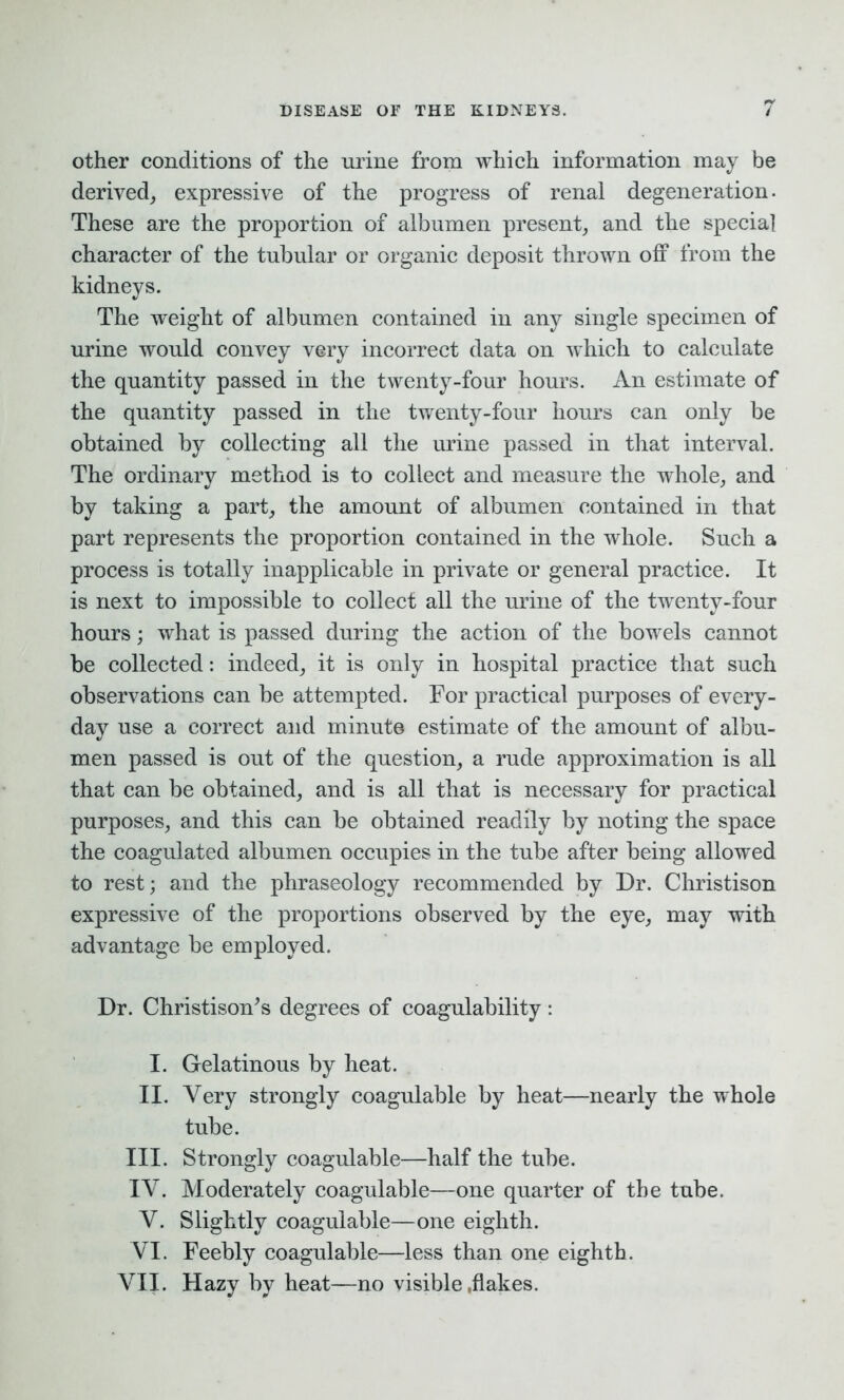 other conditions of the urine from which information may be derived, expressive of the progress of renal degeneration. These are the proportion of albumen present, and the special character of the tubular or organic deposit thrown off from the kidneys. The weight of albumen contained in any single specimen of urine would convey very incorrect data on which to calculate the quantity passed in the twenty-four hours. An estimate of the quantity passed in the twenty-four hours can only be obtained by collecting all the urine passed in that interval. The ordinary method is to collect and measure the whole, and by taking a part, the amount of albumen contained in that part represents the proportion contained in the whole. Such a process is totally inapplicable in private or general practice. It is next to impossible to collect all the urine of the twenty-four hours; what is passed during the action of the bowels cannot be collected: indeed, it is only in hospital practice that such observations can be attempted. For practical purposes of every- day use a correct and minute estimate of the amount of albu- men passed is out of the question, a rude approximation is all that can be obtained, and is all that is necessary for practical purposes, and this can be obtained readily by noting the space the coagulated albumen occupies in the tube after being allowed to rest; and the phraseology recommended by Dr. Christison expressive of the proportions observed by the eye, may with advantage be employed. Dr. Christison’s degrees of coagulability: I. Gelatinous by heat. II. Very strongly coagulable by heat—nearly the whole tube. III. Strongly coagulable—half the tube. IY. Moderately coagulable—one quarter of the tube. Y. Slightly coagulable—one eighth. YI. Feebly coagulable—less than one eighth.