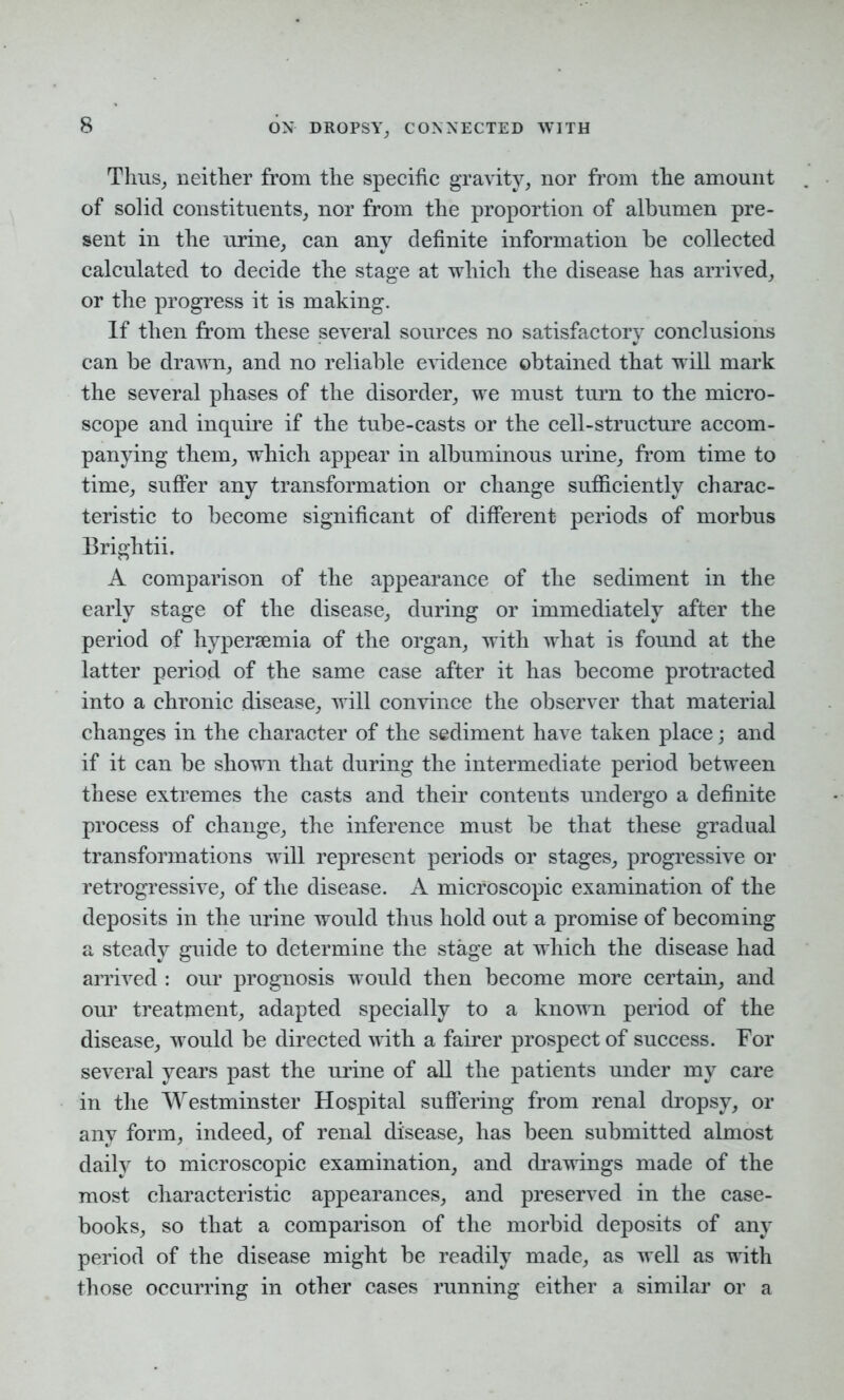 Thus, neither from the specific gravity, nor from the amount of solid constituents, nor from the proportion of albumen pre- sent in the urine, can any definite information be collected calculated to decide the stage at which the disease has arrived, or the progress it is making. If then from these several sources no satisfactory conclusions can be drawn, and no reliable evidence obtained that will mark the several phases of the disorder, we must turn to the micro- scope and inquire if the tube-casts or the cell-structure accom- panying them, which appear in albuminous urine, from time to time, suffer any transformation or change sufficiently charac- teristic to become significant of different periods of morbus Brightii. A comparison of the appearance of the sediment in the early stage of the disease, during or immediately after the period of hyperaemia of the organ, with what is found at the latter period of the same case after it has become protracted into a chronic disease, will convince the observer that material changes in the character of the sediment have taken place; and if it can be shown that during the intermediate period between these extremes the casts and their contents undergo a definite process of change, the inference must be that these gradual transformations will represent periods or stages, progressive or retrogressive, of the disease. A microscopic examination of the deposits in the urine would thus hold out a promise of becoming a steady guide to determine the stage at which the disease had arrived : our prognosis would then become more certain, and our treatment, adapted specially to a known period of the disease, would be directed with a fairer prospect of success. For several years past the urine of all the patients under my care in the Westminster Hospital suffering from renal dropsy, or any form, indeed, of renal disease, has been submitted almost daily to microscopic examination, and drawings made of the most characteristic appearances, and preserved in the case- books, so that a comparison of the morbid deposits of any period of the disease might be readily made, as well as with those occurring in other cases running either a similar or a