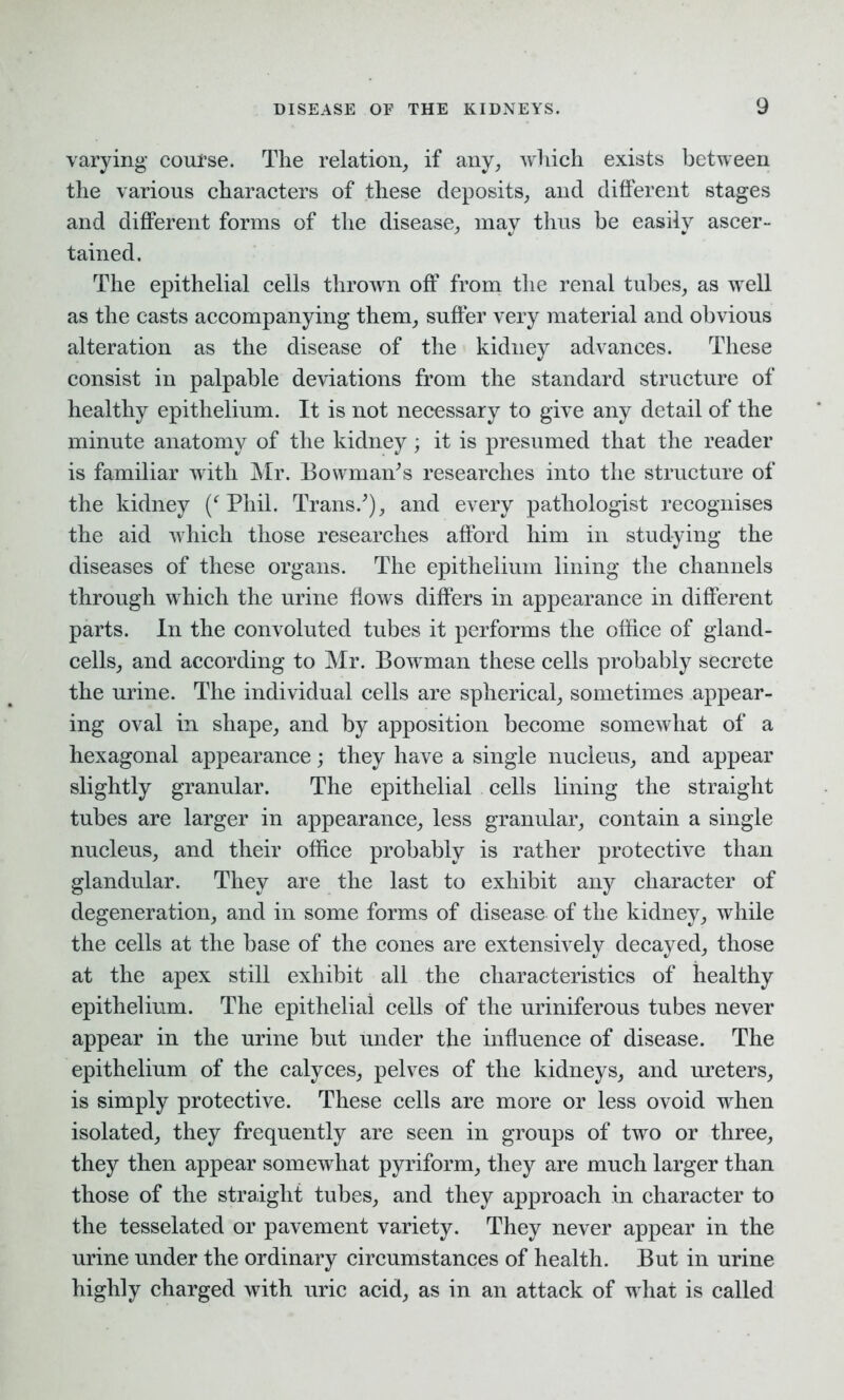 varying course. The relation, if any, which exists between the various characters of these deposits, and different stages and different forms of the disease, may thus he easily ascer- tained. The epithelial cells thrown off from the renal tubes, as well as the casts accompanying them, suffer very material and obvious alteration as the disease of the kidney advances. These consist in palpable deviations from the standard structure of healthy epithelium. It is not necessary to give any detail of the minute anatomy of the kidney; it is presumed that the reader is familiar with Mr. Bowman's researches into the structure of the kidney (f Phil. Trans.'), and every pathologist recognises the aid which those researches afford him in studying the diseases of these organs. The epithelium lining the channels through which the urine flows differs in appearance in different parts. In the convoluted tubes it performs the office of gland- cells, and according to Mr. Bowman these cells probably secrete the urine. The individual cells are spherical, sometimes appear- ing oval in shape, and by apposition become somewhat of a hexagonal appearance; they have a single nucleus, and appear slightly granular. The epithelial cells lining the straight tubes are larger in appearance, less granular, contain a single nucleus, and their office probably is rather protective than glandular. They are the last to exhibit any character of degeneration, and in some forms of disease of the kidney, while the cells at the base of the cones are extensively decayed, those at the apex still exhibit all the characteristics of healthy epithelium. The epithelial cells of the uriniferous tubes never appear in the urine but under the influence of disease. The epithelium of the calyces, pelves of the kidneys, and ureters, is simply protective. These cells are more or less ovoid when isolated, they frequently are seen in groups of two or three, they then appear somewhat pyriform, they are much larger than those of the straight tubes, and they approach in character to the tesselated or pavement variety. They never appear in the urine under the ordinary circumstances of health. But in urine highly charged with uric acid, as in an attack of what is called