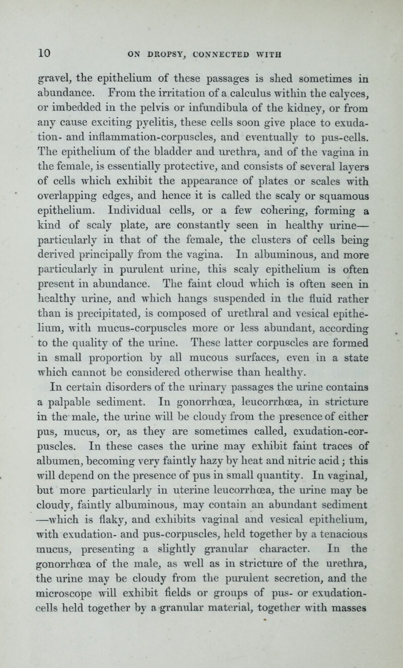 gravel, the epithelium of these passages is shed sometimes in abundance. From the irritation of a calculus within the calyces, or imbedded in the pelvis or infundibula of the kidney, or from any cause exciting pyelitis, these cells soon give place to exuda- tion- and inflammation-corpuscles, and eventually to pus-cells. The epithelium of the bladder and urethra, and of the vagina in the female, is essentially protective, and consists of several layers of cells which exhibit the appearance of plates or scales with overlapping edges, and hence it is called the scaly or squamous epithelium. Individual cells, or a few cohering, forming a kind of scaly plate, are constantly seen in healthy urine— particularly in that of the female, the clusters of cells being derived principally from the vagina. In albuminous, and more particularly in purulent urine, this scaly epithelium is often present in abundance. The faint cloud which is often seen in healthy urine, and which hangs suspended in the fluid rather than is precipitated, is composed of urethral and vesical epithe- lium, with mucus-corpuscles more or less abundant, according to the quality of the urine. These latter corpuscles are formed in small proportion by all mucous surfaces, even in a state which cannot be considered otherwise than healthy. In certain disorders of the urinary passages the urine contains a palpable sediment. In gonorrhoea, leucorrhoea, in stricture in the male, the urine will be cloudy from the presence of either pus, mucus, or, as they are sometimes called, exudation-cor- puscles. In these cases the urine may exhibit faint traces of albumen, becoming very faintly hazy by heat and nitric acid; this will depend on the presence of pus in small quantity. In vaginal, but more particularly in uterine leucorrhoea, the urine may be cloudy, faintly albuminous, may contain an abundant sediment —which is flaky, and exhibits vaginal and vesical epithelium, with exudation- and pus-corpuscles, held together by a tenacious mucus, presenting a slightly granular character. In the gonorrhoea of the male, as well as in stricture of the urethra, the urine may be cloudy from the purulent secretion, and the microscope will exhibit fields or groups of pus- or exudation- cells held together by a granular material, together with masses