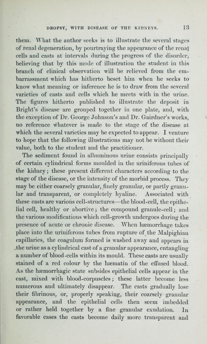 DROPSY, WITH DISEASE OF THE KIDNEYS. them. What the author seeks is to illustrate the several stages of renal degeneration; by pourtraying the appearance of the renal cells and casts at intervals during the progress of the disorder; believing that by this mode of illustration the student in this branch of clinical observation will be relieved from the em- barrassment which has hitherto beset him when he seeks to know what meaning or inference he is to draw from the several varieties of casts and cells which he meets with in the urine. The figures hitherto published to illustrate the deposit in Bright’s disease are grouped together in one plate; and; with the exception of Dr. George Johnson’s and Dr. Gairdner’s works, no reference whatever is made to the stage of the disease at which the several varieties may be expected to appear. I venture to hope that the following illustrations may not be without their value, both to the student and the practitioner. The sediment found in albuminous urine consists principally of certain cylindrical forms moulded in the uriniferous tubes of the kidney; these present different characters according to the stage of the disease, or the intensity of the morbid process. They may be either coarsely granular, finely granular, or partly granu- lar and transparent, or completely hyaline. Associated with these casts are various cell-structures—the blood-cell, the epithe- lial cell, healthy or abortive; the compound granule-cell; and the various modifications which cell-growth undergoes during the presence of acute or chronic disease. When haemorrhage takes place into the uriniferous tubes from rupture of the Malpighian capillaries, the coagulum formed is washed away and appears in .the urine as a cylindrical cast of a granular appearance, entangling a number of blood-cells within its mould. These casts are usually stained of a red colour by the hsematin of the effused blood. As the haemorrhagic state subsides epithelial cells appear in the cast, mixed with blood-corpuscles; these latter become less numerous and ultimately disappear. The casts gradually lose their fibrinous, or, properly speaking, their coarsely granular appearance, and the epithelial cells then seem imbedded or rather held together by a fine granular exudation. In favorable cases the casts become daily more transparent and