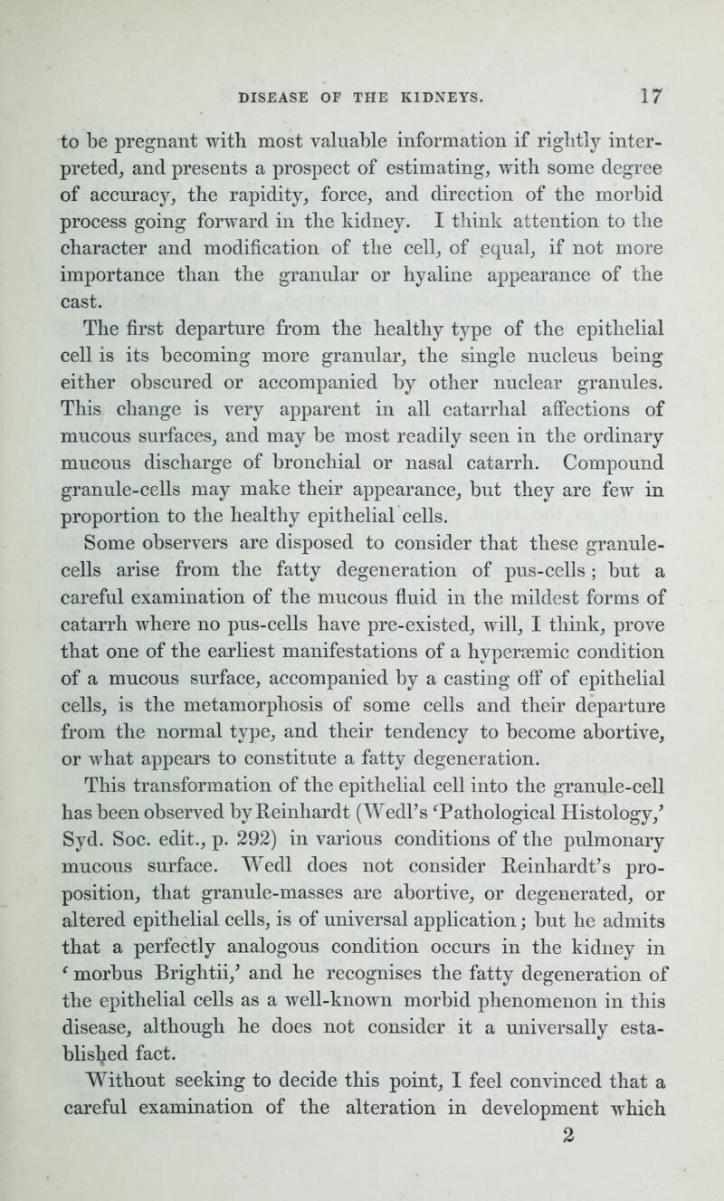 to be pregnant with most valuable information if rightly inter- preted, and presents a prospect of estimating, with some degree of accuracy, the rapidity, force, and direction of the morbid process going forward in the kidney. I think attention to the character and modification of the cell, of equal, if not more importance than the granular or hyaline appearance of the cast. The first departure from the healthy type of the epithelial cell is its becoming more granular, the single nucleus being either obscured or accompanied by other nuclear granules. This change is very apparent in all catarrhal affections of mucous surfaces, and may be most readily seen in the ordinary mucous discharge of bronchial or nasal catarrh. Compound granule-cells may make their appearance, but they are few in proportion to the healthy epithelial cells. Some observers are disposed to consider that these granule- cells arise from the fatty degeneration of pus-cells ; but a careful examination of the mucous fluid in the mildest forms of catarrh where no pus-cells have pre-existed, will, I think, prove that one of the earliest manifestations of a hvpersemic condition of a mucous surface, accompanied by a casting off of epithelial cells, is the metamorphosis of some cells and their departure from the normal type, and their tendency to become abortive, or what appears to constitute a fatty degeneration. This transformation of the epithelial cell into the granule-cell has been observed by Reinhardt (Wedl’s Tathological Histology/ Syd. Soc. edit., p. 292) in various conditions of the pulmonary mucous surface. Wedl does not consider Reinhardt's pro- position, that granule-masses are abortive, or degenerated, or altered epithelial cells, is of universal application; but he admits that a perfectly analogous condition occurs in the kidney in f morbus Brightii/ and he recognises the fatty degeneration of the epithelial cells as a well-known morbid phenomenon in this disease, although he does not consider it a universally esta- blished fact. Without seeking to decide this point, I feel convinced that a careful examination of the alteration in development which 2